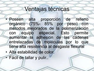 Ventajas técnicas
• Poseen alta proporción de relleno
  orgánico (75%- 85% por peso) con
  métodos mejorados de la polimerización
  con equipo especial. Esto permite
  aumentar la adhesión de las cadenas
  entrelazadas de moléculas por lo que
  tiene alta resistencia al desgaste flexural
• Alta estabilidad de color.
• Fácil de tallar y pulir..
 