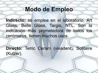 Modo de Empleo
Indirecto: se emplea en el laboratorio, Art
Glass, Belle Glass, Targis, NTL. Son la
indicación más prometedora de todos los
cerómeros, tienen muchos usos.

Directo: Tetric Ceram (vivadent), Solitaire
(Kulzer).
 