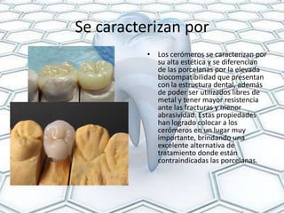 Se caracterizan por
          • Los cerómeros se caracterizan por
            su alta estética y se diferencian
            de las porcelanas por la elevada
            biocompatibilidad que presentan
            con la estructura dental, además
            de poder ser utilizados libres de
            metal y tener mayor resistencia
            ante las fracturas y menor
            abrasividad. Estas propiedades
            han logrado colocar a los
            cerómeros en un lugar muy
            importante, brindando una
            excelente alternativa de
            tratamiento donde están
            contraindicadas las porcelanas.
 