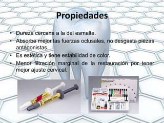 Propiedades
• Dureza cercana a la del esmalte.
• Absorbe mejor las fuerzas oclusales, no desgasta piezas
  antagonistas.
• Es estética y tiene estabilidad de color.
• Menor filtración marginal de la restauración por tener
  mejor ajuste cervical.
 