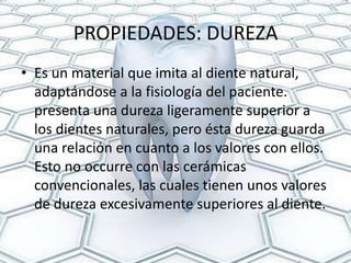 PROPIEDADES: DUREZA
• Es un material que imita al diente natural,
  adaptándose a la fisiología del paciente.
  presenta una dureza ligeramente superior a
  los dientes naturales, pero ésta dureza guarda
  una relación en cuanto a los valores con ellos.
  Esto no occurre con las cerámicas
  convencionales, las cuales tienen unos valores
  de dureza excesivamente superiores al diente.
 