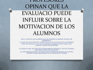 PROFESORES
  OPINAN QUE LA
 EVALUACIO PUEDE
 INFLUIR SOBRE LA
MOTIVACION DE LOS
     ALUMNOS
  EN EL CASO DE LOS ALUMNOS QUE NO PUEDEN ALCANZAR UN NIVEL DE
                           RENIMIENTO
LO QUE HAY QUE HACER ES PERMITIRLES QUE SE EVALUEN ELLOS MISMOS
   PARA MOTIVARLOS HAY QUE AYUDARLES A INDENTIFICAR TANTO SUS
                   LOGROS COMOS SUS ERRORES

EL OBJETIVO DEL ESTUDIO ERA PRESISAMENTE INFERIR EL TIPO DE TEORIAS
                   MANTENIDA POR LOS DOCENTES
 LA CARCTERIZACION DE LOS DISTINTOS ESCENARIOS SEGÚN LAS CUATRO
         TEORIAS PODRIA RESUMIRSE EN LA SIGUIENTES FORMAS
 