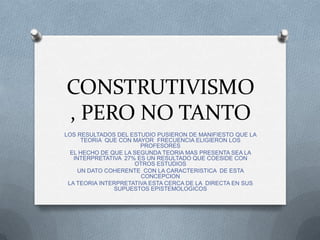 CONSTRUTIVISMO
, PERO NO TANTO
LOS RESULTADOS DEL ESTUDIO PUSIERON DE MANIFIESTO QUE LA
     TEORIA QUE CON MAYOR FRECUENCIA ELIGIERON LOS
                       PROFESORES
  EL HECHO DE QUE LA SEGUNDA TEORIA MAS PRESENTA SEA LA
   INTERPRETATIVA 27% ES UN RESULTADO QUE COESIDE CON
                     OTROS ESTUDIOS
    UN DATO COHERENTE CON LA CARACTERISTICA DE ESTA
                       CONCEPCION
 LA TEORIA INTERPRETATIVA ESTA CERCA DE LA DIRECTA EN SUS
               SUPUESTOS EPISTEMOLOGICOS
 