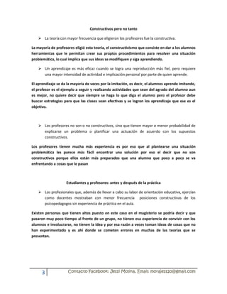 Constructivos pero no tanto

    La teoría con mayor frecuencia que eligieron los profesores fue la constructiva.

La mayoría de profesores eligió esta teoría, el constructivismo que consiste en dar a los alumnos
herramientas que le permitan crear sus propios procedimientos para resolver una situación
problemática, lo cual implica que sus ideas se modifiquen y siga aprendiendo.

    Un aprendizaje es más eficaz cuando se logra una reproducción más fiel, pero requiere
     una mayor intensidad de actividad e implicación personal por parte de quien aprende.

El aprendizaje se da la mayoría de veces por la imitación, es decir, el alumnos aprende imitando,
el profesor es el ejemplo a seguir y realizando actividades que sean del agrado del alumno aun
es mejor, no quiere decir que siempre se haga lo que diga el alumno pero el profesor debe
buscar estrategias para que las clases sean efectivas y se logren los aprendizaje que ese es el
objetivo.



    Los profesores no son o no constructivos, sino que tienen mayor o menor probabilidad de
     explicarse un problema o planificar una actuación de acuerdo con los supuestos
     constructivos.

Los profesores tienen mucha más experiencia es por eso que al plantearse una situación
problemática les parece más fácil encontrar una solución por eso el decir que no son
constructivos porque ellos están más preparados que una alumno que poco a poco se va
enfrentando a cosas que le pasan



                    Estudiantes y profesores: antes y después de la práctica

    Los profesionales que, además de llevar a cabo su labor de orientación educativa, ejercían
     como docentes mostraban con menor frecuencia posiciones constructivas de los
     psicopedagogos sin experiencia de práctica en el aula.

Existen personas que tienen altos puesto en este caso en el magisterio se podría decir y que
pasaron muy poco tiempo al frente de un grupo, no tienen esa experiencia de convivir con los
alumnos e involucrarse, no tienen la idea y por esa razón a veces toman ideas de cosas que no
han experimentado y es ahí donde se cometen errores en muchas de las teorías que se
presentan.




      3              Contacto Facebook: Jessi Molina, Email: morajess20@gmail.com
 