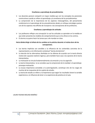 Enseñanza y aprendizaje de procedimientos

    Los docentes parecen compartir en mayor medida que con los conceptos las posiciones
     constructivas cuando se refiere al aprendizaje y la enseñanza de los procedimientos.
    La comprensión de la importancia de los aspectos metacognitivos, del pensamiento
     condicional en el aprendizaje de los procedimientos desde un enfoque estratégico parece
     uno de los aspectos más difíciles de incorporar a las concepciones de los profesores.

                            Enseñanza y aprendizajes de actitudes

    Los profesores reflejan una concepción la cual las actitudes se aprenden en la medida en
     que están presentes los modelos de comportamiento que se les ofrece en los centros.
    El alumno no quiere hacer las tareas que s ele mandan en clase.

   Hacia dónde dirigir el énfasis de los cambios en la práctica docente: el núcleo duro de las
                                          concepciones.

    Las teorías implícitas son sensibles a la influencia de los contenidos concretos de la
     representación y a la información contextual “teorías de dominio”.
    La elección de las alternativas diseñadas en los dilemas de acuerdo con la teoría directa
     revela este supuesto realismo ingenuo, pero también hace caso a las opciones de la teoría
     interpretativa.
    La motivación se vincula fundamentalmente a la emoción y no a la cognición.
    La teoría interpretativa no se considera que la comprensión de la realidad –el aprendizaje-
     provoque motivación.
    La escasa importancia concedida a la autorregulación, constituye otro de los rasgos de
     muchas de las respuestas de los sujetos de estudio.
    La teoría de estudio se refiere a la importancia que según los resultados tienen la variable
     experiencia o, la influencia de tener o no experiencia de práctica en el aula.




LAURA YESENIA MOLINA RAMÍREZ




     5              Contacto Facebook: Jessi Molina, Email: morajess20@gmail.com
 