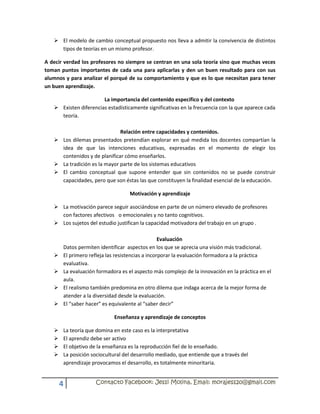  El modelo de cambio conceptual propuesto nos lleva a admitir la convivencia de distintos
     tipos de teorías en un mismo profesor.

A decir verdad los profesores no siempre se centran en una sola teoría sino que muchas veces
toman puntos importantes de cada una para aplicarlas y den un buen resultado para con sus
alumnos y para analizar el porqué de su comportamiento y que es lo que necesitan para tener
un buen aprendizaje.

                       La importancia del contenido específico y del contexto
    Existen diferencias estadísticamente significativas en la frecuencia con la que aparece cada
     teoría.

                              Relación entre capacidades y contenidos.
    Los dilemas presentados pretendían explorar en qué medida los docentes compartían la
     idea de que las intenciones educativas, expresadas en el momento de elegir los
     contenidos y de planificar cómo enseñarlos.
    La tradición es la mayor parte de los sistemas educativos
    El cambio conceptual que supone entender que sin contenidos no se puede construir
     capacidades, pero que son éstas las que constituyen la finalidad esencial de la educación.

                                   Motivación y aprendizaje

    La motivación parece seguir asociándose en parte de un número elevado de profesores
     con factores afectivos o emocionales y no tanto cognitivos.
    Los sujetos del estudio justifican la capacidad motivadora del trabajo en un grupo .

                                                  Evaluación
       Datos permiten identificar aspectos en los que se aprecia una visión más tradicional.
      El primero refleja las resistencias a incorporar la evaluación formadora a la práctica
       evaluativa.
      La evaluación formadora es el aspecto más complejo de la innovación en la práctica en el
       aula.
      El realismo también predomina en otro dilema que indaga acerca de la mejor forma de
       atender a la diversidad desde la evaluación.
      El “saber hacer” es equivalente al “saber decir”

                            Enseñanza y aprendizaje de conceptos

      La teoría que domina en este caso es la interpretativa
      El aprendiz debe ser activo
      El objetivo de la enseñanza es la reproducción fiel de lo enseñado.
      La posición sociocultural del desarrollo mediado, que entiende que a través del
       aprendizaje provocamos el desarrollo, es totalmente minoritaria.


       4            Contacto Facebook: Jessi Molina, Email: morajess20@gmail.com
 