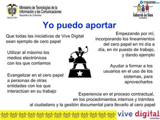 Yo puedo aportar Empezando por mí, incorporando los lineamientos del cero papel en mi día a día, en mi puesto de trabajo, y dando ejemplo Que todas las iniciativas de Vive Digital sean ejemplo de cero papel Ayudar a formar a los usuarios en el uso de los sistemas, para aprovecharlos Utilizar al máximo los medios electrónicos con los que contamos Evangelizar en el cero papel a personas de otras entidades con los que interactúan en su trabajo Experiencia en el proceso contractual,  en los procedimientos internos y trámites  al ciudadano y la gestión documental para llevarlo al cero papel 
