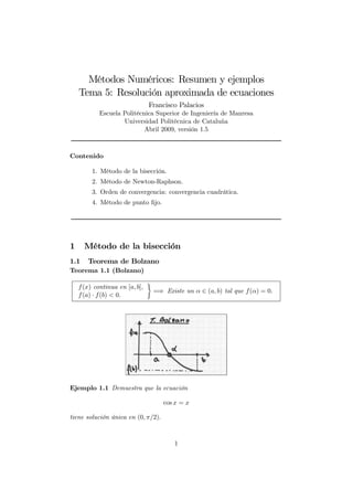 Métodos Numéricos: Resumen y ejemplos
Tema 5: Resolución aproximada de ecuaciones
Francisco Palacios
Escuela Politécnica Superior de Ingeniería de Manresa
Universidad Politécnica de Cataluña
Abril 2009, versión 1.5
Contenido
1. Método de la bisección.
2. Método de Newton-Raphson.
3. Orden de convergencia: convergencia cuadrática.
4. Método de punto ﬁjo.
1 Método de la bisección
1.1 Teorema de Bolzano
Teorema 1.1 (Bolzano)
f(x) continua en [a, b],
f(a) · f(b) < 0.
¾
=⇒ Existe un α ∈ (a, b) tal que f(α) = 0.
Ejemplo 1.1 Demuestra que la ecuación
cos x = x
tiene solución única en (0, π/2).
1
 