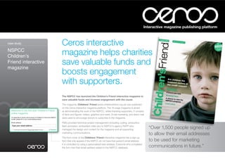 Interactive magazine publishing platform



case study:          Ceros interactive
NSPCC
Childrenʼs
                     magazine helps charities
Friend interactive   save valuable funds and
magazine
                     boosts engagement
                     with supporters.
                     The NSPCC has launched the Children’s Friend interactive magazine to
                     save valuable funds and increase engagement with the cause.

                     The magazine, Childrens’ Friend (www.childrensfriend.org.uk) was published
                     on the Ceros interactive magazine platform. The 16-page magazine is aimed
                     at demonstrating the work of the NSPCC, whilst thanking supporters. It consists
                     of facts and figures, videos, graphics and news. Email marketing, and direct mail
                     were used to encourage donors to subscribe to the magazine.

                     FMG provided technical project management (including coding, production,
                     flash animation, embedded video etc) to NSPCC’s agency RAPP who
                     managed the design and content for the magazine and all supporting
                                                                                                         “Over 1,500 people signed up
                     marketing communications.
                                                                                                         to allow their email addresses
                     The front cover of the Childrens’ Friend interactive magazine has a sign-up
                     form that only appears if the NSPCC do not have that person’s email address.        to be used for marketing
                     It is controlled by using a personalised web address. Everyone who completed
                     the form had their email address added to the NSPCC database.                       communications in future.”
 