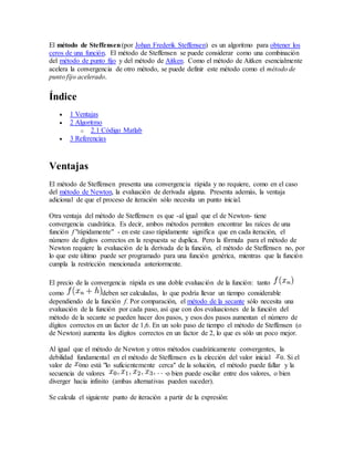 El método de Steffensen(por Johan Frederik Steffensen) es un algoritmo para obtener los
ceros de una función. El método de Steffensen se puede considerar como una combinación
del método de punto fijo y del método de Aitken. Como el método de Aitken esencialmente
acelera la convergencia de otro método, se puede definir este método como el método de
punto fijo acelerado.
Índice
 1 Ventajas
 2 Algoritmo
o 2.1 Código Matlab
 3 Referencias
Ventajas
El método de Steffensen presenta una convergencia rápida y no requiere, como en el caso
del método de Newton, la evaluación de derivada alguna. Presenta además, la ventaja
adicional de que el proceso de iteración sólo necesita un punto inicial.
Otra ventaja del método de Steffensen es que -al igual que el de Newton- tiene
convergencia cuadrática. Es decir, ambos métodos permiten encontrar las raíces de una
función f "rápidamente" - en este caso rápidamente significa que en cada iteración, el
número de dígitos correctos en la respuesta se duplica. Pero la fórmula para el método de
Newton requiere la evaluación de la derivada de la función, el método de Steffensen no, por
lo que este último puede ser programado para una función genérica, mientras que la función
cumpla la restricción mencionada anteriormente.
El precio de la convergencia rápida es una doble evaluación de la función: tanto
como deben ser calculadas, lo que podría llevar un tiempo considerable
dependiendo de la función f. Por comparación, el método de la secante sólo necesita una
evaluación de la función por cada paso, así que con dos evaluaciones de la función del
método de la secante se pueden hacer dos pasos, y esos dos pasos aumentan el número de
dígitos correctos en un factor de 1,6. En un solo paso de tiempo el método de Steffensen (o
de Newton) aumenta los dígitos correctos en un factor de 2, lo que es sólo un poco mejor.
Al igual que el método de Newton y otros métodos cuadráticamente convergentes, la
debilidad fundamental en el método de Steffensen es la elección del valor inicial . Si el
valor de no está "lo suficientemente cerca" de la solución, el método puede fallar y la
secuencia de valores o bien puede oscilar entre dos valores, o bien
diverger hacia infinito (ambas alternativas pueden suceder).
Se calcula el siguiente punto de iteración a partir de la expresión:
 