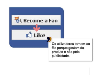 Os utilizadores tornam-se
fãs porque gostam do
produto e não pela
publicidade.




                            16
 