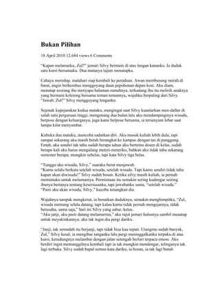 Bukan Pilihan
18 April 2010 12.684 views 6 Comments

“Kapan melamarku, Zul?” jemari Silvy bermain di atas lengan kananku. Ia duduk
satu kursi bersamaku. Dua matanya tajam menatapku.

Cahaya meredup, matahari siap kembali ke peraduan. Awan membusung merah di
barat, angin berhembus menggoyang daun pepohonan depan kost. Aku diam,
menatap seorang ibu menyapu halaman rumahnya, terkadang ibu itu melirik anaknya
yang bermain kelereng bersama teman-temannya, wajahku berpaling dari Silvy.
“Jawab, Zul!” Silvy menggoyang lenganku.

Sejenak kupejamkan kedua mataku, mengingat saat Silvy kuantarkan men-daftar di
salah satu perguruan tinggi, mengenang dua bulan lalu aku mendampinginya wisuda,
berpose dengan keluarganya, juga kami berpose bersama, ia tersenyum lebar saat
lampu kilat menyambar.

Kubuka dua mataku, mencoba sadarkan diri. Aku masuk kuliah lebih dulu, tapi
sampai sekarang aku masih betah berangkat ke kampus dengan tas di punggung.
Entah, aku sendiri tak tahu sudah berapa tahun aku bertemu dosen di kelas, sudah
berapa kali aku harus mengulang meteri-meteriku, bahkan aku tidak tahu sekarang
semester berapa, mungkin sebelas, tapi kata Silvy tiga belas.

“Tunggu aku wisuda, Silvy,” suaraku berat menjawab.
“Kamu selalu berkata setelah wisuda, setelah wisuda. Tapi kamu sendiri tidak tahu
kapan akan diwisuda!” Silvy sudah bosan. Ketika silvy masih kuliah, ia pernah
memintaku untuk melamarnya. Permintaan itu semakin sering kudengar seiring
ibunya bertanya tentang keseriusanku, tapi jawabanku sama, “setelah wisuda.”
“Pasti aku akan wisuda, Silvy,” kucoba tenangkan dia.

Wajahnya tampak mengkerut, ia benarkan duduknya, semakin menghimpitku, “Zul,
wisuda memang selalu datang, tapi kalau kamu tidak pernah mengejarnya, tidak
berusaha, sama saja,” hari ini Silvy yang sabar, ketus.
“Aku janji, aku pasti datang melamarmu,” aku rajut jemari halusnya sambil menatap
untuk meyakinkannya, aku tak ingin dia pergi dariku.

“Janji, tak semudah itu berjanji, tapi tidak bisa kau tepati. Utangmu sudah banyak,
Zul,” Silvy kesal, ia mengibas tanganku lalu pergi meninggalkanku terpaku di atas
kursi, kerudungnya melambai dengan jalan setengah berlari terpacu emosi. Aku
berdiri ingin memanggilnya kembali tapi ia tak mungkin mendengar, telinganya tak
lagi terbuka. Silvy sudah hapal semua kata dariku, ia bosan, ia tak lagi butuh
 