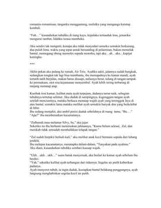 romantis-romantisan, tanganku menggantung, mulutku yang menganga kututup
kembali.

“Fuh…” kusandarkan tubuhku di tiang kayu, kepalaku tertunduk lesu, jemariku
mengurai rambut, lidahku terasa membeku.

Aku sendiri tak mengerti, kenapa aku tidak menyadari umurku semakin berkurang,
dua puluh lima, waktu yang tepat untuk bersanding di pelaminan, bukan memeluk
bantal, memegang obeng memoles sepeda motorku, tapi aku…ah…aku…kupijat
keningku.

***

Akhir pekan aku pulang ke rumah, Air Tiris. Ayahku sakit, jalannya sudah bungkuk,
sedangkan tongkat tak lagi bisa membantu, ibu memapahnya ke kamar mandi, ayah
tertatih-tatih berjalan, makan harus disuapi, nafasnya berat, tulang di tangan tampak
ke permukaan, otot sisa kejantanan menyembul. Ayah lebih sering terbaring di
ranjang menatap atap.

Kusibak tirai kamar, kulihat mata ayah terpejam, dadanya turun naik, sebagian
tubuhnya tertutup selimut. Aku duduk di sampingnya, kugenggam tangan ayah
setelah menciumnya, mataku berkaca menatap wajah ayah yang teronggok layu di
atas bantal, semakin lama mataku melihat ayah semakin banyak doa yang berkelebat
di bibir.
Ibu sedang menjahit, aku ambil posisi duduk sebelahnya di ruang tamu, “Bu….”
“Apa?” ibu membenarkan kacamatanya.

“Zulhamdi mau melamar Silvy, bu,” aku jujur.
Seketika itu ibu berhenti meneruskan jahitannya, ”Kamu belum selesai, Zul, dan
menikah tidak semudah membalikkan telapak tangan.”

“Zul sudah berpikir berkali-kali,” aku melihat anak kecil bermain sepeda dari lubang
jendela.
Ibu melepas kacamatanya, menatapku dalam-dalam, “Tanyakan pada ayahmu.”
Aku diam, kusandarkan tubuhku sembari kuusap wajah.

“Ukh…ukh…ukh…” suara batuk menyeruak, aku berlari ke kamar ayah sebelum ibu
berdiri.
“Yah,” seketika kulihat ayah terbangun dari tidurnya. Segelas air putih kuberikan
padanya.
Ayah menyeret tubuh, ia ingin duduk, kusiapkan bantal belakang punggungnya, ayah
langsung menghabiskan segelas kecil air putih.
 