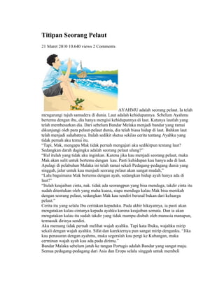 Titipan Seorang Pelaut
21 Maret 2010 10.640 views 2 Comments




                                             AYAHMU adalah seorang pelaut. Ia telah
mengarungi tujuh samudera di dunia. Laut adalah kehidupannya. Sebelum Ayahmu
bertemu dengan ibu, dia hanya mengisi kehidupannya di laut. Katanya lautlah yang
telah membesarkan dia. Dari sebelum Bandar Melaka menjadi bandar yang ramai
dikunjungi oleh para pelaut-pelaut dunia, dia telah biasa hidup di laut. Bahkan laut
telah menjadi sahabatnya. Itulah sedikit sketsa sekilas cerita tentang Ayahku yang
tidak pernah aku temui itu.
“Tapi, Mak, mengapa Mak tidak pernah mengajari aku sedikitpun tentang laut?
Sedangkan darah dagingku adalah seorang pelaut ulung?”
“Hal itulah yang tidak aku inginkan. Karena jika kau menjadi seorang pelaut, maka
Mak akan sulit untuk bertemu dengan kau. Pasti kehidupan kau hanya ada di laut.
Apalagi di pelabuhan Malaka ini telah ramai sekali Pedagang-pedagang dunia yang
singgah, jalur untuk kau menjadi seorang pelaut akan sangat mudah,”
“Lalu bagaimana Mak bertemu dengan ayah, sedangkan hidup ayah hanya ada di
laut?”
“Itulah keajaiban cinta, nak. tidak ada seorangpun yang bisa menduga, takdir cinta itu
sudah ditentukan oleh yang maha kuasa, siapa menduga kalau Mak bisa menikah
dengan seorang pelaut, sedangkan Mak kau sendiri berasal bukan dari keluarga
pelaut.”
Cerita itu yang selalu Ibu ceritakan kepadaku. Pada akhir hikayatnya, ia pasti akan
mengatakan kalau cintanya kepada ayahku karena keajaiban semata. Dan ia akan
mengatakan kalau itu sudah takdir yang tidak mampu diubah oleh manusia manapun,
termasuk dirinya sendiri.
Aku memang tidak pernah melihat wajah ayahku. Tapi kata Ibuku, wajahku mirip
sekali dengan wajah ayahku. Sifat dan karekternya pun sangat mirip denganku. “Jika
kau penasaran dengan ayahmu, maka segeralah kau pergi ke Kubangan, maka
cerminan wajah ayah kau ada pada dirimu.”
Bandar Malaka sebelum jatuh ke tangan Portugis adalah Bandar yang sangat maju.
Semua pedagang-pedagang dari Asia dan Eropa selalu singgah untuk membeli
 