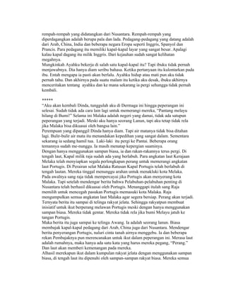 rempah-rempah yang didatangkan dari Nusantara. Rempah-rempah yang
diperdagangkan adalah berupa pala dan lada. Pedagang-pedagang yang datang adalah
dari Arab, China, India dan beberapa negara Eropa seperti Inggris, Spanyol dan
Prancis. Para pedagang itu memiliki kapal-kapal layar yang sangat besar. Apalagi
kalau kapal dagang itu milik Inggris. Dari kejauhan sudah sangat kelihatan
megahnya.
Mungkinkah Ayahku bekerja di salah satu kapal-kapal itu? Tapi ibuku tidak pernah
menjawabnya. Dia hanya diam seribu bahasa. Ketika pertanyaan itu kulontarkan pada
ibu. Entah mengapa ia pasti akan berlalu. Ayahku hidup atau mati pun aku tidak
pernah tahu. Dan akhirnya pada suatu malam itu ketika aku desak, ibuku akhirnya
menceritakan tentang ayahku dan ke mana sekarang ia pergi sehungga tidak pernah
kembali.

*****
“Aku akan kembali Dinda, tunggulah aku di Dermaga ini hingga peperangan ini
selesai. Sudah tidak ada cara lain lagi untuk memerangi mereka, “Pantang melayu
hilang di Bumi!” Selama ini Malaka adalah negeri yang damai, tidak ada satupun
peperangan yang terjadi. Meski aku hanya seorang Lanun, tapi aku tetap tidak rela
jika Malaka bisa dikuasai oleh bangsa lain.”
Perempuan yang dipanggil Dinda hanya diam. Tapi air matanya tidak bisa ditahan
lagi. Bulir-bulir air mata itu menandakan kepedihan yang sangat dalam. Sementara
sekarang ia sedang hamil tua. Laki-laki itu pergi ke Pantai. Beberapa orang
temannya sudah me-nunggu. Ia masih menatap kepergian suaminya.
Dengan hanya menggunakan sampan biasa, ia dan rakan-rakannya terus pergi. Di
tengah laut, Kapal milik raja sudah ada yang berlabuh. Para angkatan laut Kerajaan
Melaka telah menyiapkan segala perlengkapan perang untuk memerangi angkatan
laut Portugis. Di Perairan selat Malaka Ratusan Kapal Portugis telah berlabuh di
tengah lautan. Mereka tinggal menunggu arahan untuk menakluki kota Melaka.
Pada awalnya sang raja tidak mempercayai jika Portugis akan menyerang kota
Malaka. Tapi setelah mendengar berita bahwa Pelabuhan-pelabuhan penting di
Nusantara telah berhasil dikuasai oleh Portugis. Menanggapi itulah sang Raja
memilih untuk mencegah pasukan Portugis memasuki kota Malaka. Raja
mengumpulkan semua angkatan laut Malaka agar segera bersiap. Perang akan terjadi.
Ternyata berita itu sampai di telinga rakyat jelata. Sehingga rakyatpun membuat
inisiatif untuk ikut berperang melawan Portugis meski dengan hanya menggunakan
sampan biasa. Mereka tidak gentar. Mereka tidak rela jika bumi Melayu jatuh ke
tangan Portugis.
Maka berita itu juga sampai ke telinga Awang. Ia adalah seorang lanun. Biasa
membajak kapal-kapal pedagang dari Arab, China juga dari Nusantara. Mendengar
berita penyerangan Portugis, naluri cinta tanah airnya menggebu. Ia dan beberapa
rekan Pembajaknya pun merencanakan untuk ikut dalam peperangan ini. Merasa laut
adalah rumahnya, maka hanya ada satu kata yang harus mereka pegang, “Perang.”
Dan laut akan memberi kemenangan pada mereka.
Alhasil merekapun ikut dalam kumpulan rakyat jelata dengan menggunakan sampan
biasa, di tengah laut itu dipenuhi oleh sampan-sampan rakyat biasa. Mereka semua
 