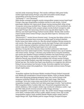 satu hati untuk memerangi Portugis. Hati mereka sedikitpun tidak gentar ketika
melihat kapal-kapal perang Portugis yang telah menyambut mereka dengan
mengarahkan moncong-moncong meriam ke arah mereka.
“Seraaaang!!!!” seru Laksamana.
Maka dengan semangat menggebu mereka mengayuhkan sampan menuju kapal-kapal
Portugis yang juga mengeluarkan tembakan meriam ke arah mereka. Letusan
peperangan angkatan laut itupun pecah dengan masing-masing pihak saling serang.
Awang pun menyerang membabi buta. Dengan sebilah keris ia bisa membunuh satu
persatu pasukan Portugis ketika sampan-sampan mereka berhasil merapat ke salah
satu kapal Portugis dan menyerang seluruh awak yang ada dalam kapal itu. Dan
akhirnya satu buah kapal Portugis berhasil mereka takluki. Mereka tidak memberi
ampun kepada tentara-tentara Portugis yang ada dalam kapal itu. Semuanya mati
mereka bunuh.
“Horeeeeeeee!!!” mereka berseru beramai-ramai. Awang pun ikut dalam euforia itu.
Dari kejauhan laksamana hanya tersenyum melihat kapal itu berhasil ditakluki.
Ketika semua larut dalam euforia itu, tiba-tiba sebuah tembakan Meriam menuju ke
arah mereka. Dan tanpa sepengetahuan mereka dua kapal Portugis telah merapat ke
arah mereka langsung melepaskan tembakan betubi-tubi menggunakan meriam-
meriam yang ada di sekelilingi kapal-kapal itu ke arah mereka.
Akhirnya Awang dan rekan-rekannya hanya memberi perlawanan tidak berarti.
Mereka kocar-kacir dalam kapal tersebut. Sementara tembakan terus saja di lepaskan
oleh tentara-tentara Portugis. Laksmana yang melihat hal itu mencoba membantu,
tapi mereka pun ditubikan dengan tembakan-tembakan dari kapal Portugis yang lain.
Kapal yang dinaiki Awang semakin mendekati masa yang kritis. Para awak di
dalamnya banyak yang menjadi Korban tembakan dari meriam-meriam Portugis.
Awang yang melihat keadaan yang tidak berimbang itu semakin panik. Ia tidak bisa
berbuat apa-apa. Dan lambat laun kapal yang dinaikinya itu tenggelam dan akhirnya
hilang di atas permukaan laut bersama Awang. Sementara angkatan laut kerajaan
terus berperang sampai titik penghabisan. Terus berusaha melawan tentara Portugis
dengan segala upaya.

*****
“Kekalahan angkatan laut Kerajaan Malaka membuat Potrugis berhasil memasuki
kota Malaka dan menaklukkan seluruh kerajaan Malaka. Sejak itu Bandar Malaka
tidak ramai dikunjungi pedagang-pedagang negeri lain, karena Portugis telah
menguasai pelabuhan Malaka dan meminta upeti begitu tinggi. Mak hanya
mendengar berita dari orang-orang yang berhasil lari dari peperangan itu dan
mengatakan mungkin Ayahmu ikut mati dalam peperangan tersebut. Tapi keyakinan
Mak mengatakan bahwa Ayahmu tidak mati. Dia pernah mengatakan kalau laut
adalah sahabatnya, tidak mungkin sahabat tega membunuh sahabatnya sendiri. Lagi
pun Mak tidak pernah menemui jenazah ayahku hingga sekarang.”
Ibuku mengakhiri ceritanya dengan air mata. Aku sendiri merasa bangga mendengar
cerita ibuku, walaupun pada awalnya ayahku adalah seorang Lanun, tapi ia telah
mengorbankan raganya untuk membela Bandar Malaka jangan sampai jatuh ke
tangan Bangsa lain. Sejak Malaka jatuh ke tangan Portugis, kerajaan-kerajaan
 