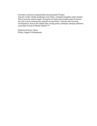 Nusantara semuanya mengumumkan perang kepada Portugis.
Tapi aku sendiri setelah mendengar cerita ibuku, semangat menggebu untuk menjadi
Pelaut merasuki seluruh ragaku. Keinginan itu belum aku utarakan pada ibu karena
aku tahu ia pasti melarang aku menjadi seorang Pelaut. Tapi aku akan berusaha
membujuknya. Karena aku adalah anak seorang pelaut, pembajak sekaligus pahlawan
yang tidak di kenal di Bandar Malaka.***

Muhammad Nazar Albani
Pelajar, tinggal di Selatpanjang
 