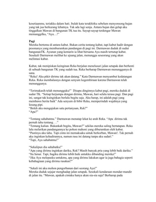 kesetiaanmu, teriakku dalam hati. Itulah kata terakhirku sebelum menyonsong hujan
yang tak jua berkurang lebatnya. Tak ada lagi senja. Antara hujan dan gelap aku
tinggalkan Mawan di bangunan TK tua itu. Sayup-sayup terdengar Mawan
memanggilku, “Aya…!”

Pagi
Mereka bertemu di antara kabut. Bukan cerita tentang kabut, tapi kabut hadir dengan
pesonanya yang memburamkan pandangan di pagi ini. Darmawan duduk di sudut
bangunanTK. Ayunan yang kemarin ia lihat bersama Aya masih tertutup kabut.
Sesekali Darmawan melihat ke ujuang jalan, menunggu seseorang yang akan
melintasi kabut.

Kabut, tak menipiskan keinginan Reka berjalan menelusuri jalan setapak dan berhenti
di sebuah bangunan TK yang sudah tua. Reka berharap Darmawan menunggunya di
sana.
“Reka! Aku pikir dirimu tak akan datang.” Kata Darmawan menyambut kedatangan
Reka. Reka membalasnya dengan senyum kegembiraan karena Darmawan telah
menunggunya.

“Terimakasih telah menungguku!” Disapu dinginnya kabut pagi, mereka duduk di
sudut TK. “Setiap berjumpa dengan dirimu, Mawan, hari selalu terasa pagi. Dan pagi
ini, sangat tak kuinginkan berlalu begitu saja. Aku harap, ini adalah pagi yang
membawa berita baik” Ada senyum di bibir Reka, memperindah wajahnya yang
lesung pipi.
“Boleh aku mengajukan satu pertanyaan, Rek?”
“Apa?”

“Tentang sahabatmu.” Darmawan menatap lekat ke arah Reka. “Apa dirimu tak
pernah tahu tentang. . .”
“Tentang kalian. Bukankah begitu, Mawan?” sekilas mereka saling bertatapan. Reka
lalu melarikan pandangannya ke pohon mahoni yang diburamkan oleh kabut.
“Pastinya aku tahu. Tapi cinta ini memaksaku untuk berkorban, Mawan!. Tak pernah
aku inginkan kehadirannya, namun rasa ini datang tanpa aku sadari.”
“Tapi, Aya sahabatmu!”

“Sekalipun dia sahabatku!”
“Apa yang dirimu inginkan dariku, Rek? Masih banyak pria yang lebih baik dariku.”
“Itu benar. Tapi, bagiku dirimu lebih baik untukku dibanding mereka!”
“Jika Aya melepasku untukmu, apa yang dirimu lakukan agar ia juga bahagia seperti
kebahagiaan yang dirimu rasakan?”

“Sekali ini aku mohon pengorbanan dari seorang Aya!”
Mereka duduk sejajar menghadap jalan setapak. Sesekali kendaraan mondar-mandir
di jalan itu. “Mawan, apakah cintaku hanya akan sia-sia saja? Berharap pada
 