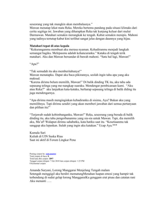 seseorang yang tak mungkin akan membalasnya.”
Mawan menatap lekat mata Reka. Mereka bertemu pandang pada situasi klimaks dari
cerita segitiga ini. Jawaban yang diharapkan Reka tak kunjung keluar dari mulut
Darmawan. Matahari semakin merangkak ke tengah. Kabut semakin menipis. Mahoni
yang tadinya tertutup kabut kini terlihat sangat jelas dengan daunnya yang hijau.

Matahari tepat di atas kepala
“Kekuranganmu membuat aku merasa nyaman. Kehadiranmu menjadi langkah
semangat bagiku. Melepasmu adalah kehancuranku.” Kataku di tengah terik
matahari. Aku dan Mawan bersandar di bawah mahoni. “Satu hal lagi, Mawan!”

“Apa?”

“Tak semudah itu aku memberitahunya!”
Mawan menatapku. Dapat aku baca pikirannya, seolah ingin tahu apa yang aku
maksud.
“Karena dirimu belum memilih, Mawan!” Di balik dinding TK itu, aku tahu ada
sepasang telinga yang me-nangkap suaraku. Mendengar pembicaraan kami. “Aku
atau Reka?” aku lanjutkan kata-kataku, berharap sepasang telinga di balik diding itu
juga mendengarnya.

“Apa dirimu masih menginginkan kehadiranku di sisimu, Aya? Bukan aku yang
memilihnya. Tapi dirimu sendiri yang akan memberi jawaban dari semua pertanyaan
dan pilihan itu!”

“Terjawab sudah kebimbanganku, Mawan!” Reka, seseorang yang berada di balik
dinding itu, aku tahu pengorbananmu yang sia-sia untuk Mawan. Tapi, dia memilih
aku, Ma’af! Walapun dirimu sahabatku, kata hatiku saat itu. “Kesetiaanmu tak
sanggup aku lepaskan. Itulah yang ingin aku katakan.” Ucap Aya.***

Kumala Sari
Kuliah di UIN Suska Riau
Saat ini aktif di Forum Lingkar Pena



Posting cerpen by: zam.master
Total cerpen di baca: 0
Total kata dlm cerpen: 2097
Tanggal cerpen diinput: 7 Oct 2010 Jam cerpen diinput: 1:25 PM
0 Komentar cerpen


Amanda Suryani, Lorong Manggarai Menjelang Tengah malam
Setengah menggigil aku berdiri mematungMenahan luapan emosi yang hampir tak
terbendung di sudut gelap lorong ManggaraiKu genggam erat pisau dan catatan rani
Aku menanti …..
 