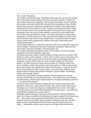 ==================================================
Rani, Lembar Pengakuan
Aku terlahir untuk menjadi tegar. Setidaknya itulah yang selalu aku percaya terntang
diriku. Dibesarkan bersama dengan 40 saudara, bukanlah impianku. Terlebih jika
harus hidup tanpa pernah mengetahui siapa orang tua kandungku. Satu hal yang aku
tahu tentang orang tuaku adalah bahwa mereka tidak menginginkan diriku. Mereka
adalah orang yang egois yang hanya memikirkan kesenangan. Dan sudah menjadi
kemakluman jika aku membenci mereka. Walaupun sesekali pernah terpikir olehku
untuk mencoba mencari tahu tentang keberadaan mereka dan bertemu hanya untuk
merasakan belaian jari jemari di atas rambutku, namun hal itu sama sekali tidak
berarti bahwa aku membutuhkan mereka. Aku hanya ingin bertemu mereka untuk
mengatakan “Lihatlah anakmu ini! Anak yang tidak kau inginkan ini telah berhasil
tumbuh di dunia tanpa harus bersama dengan kalian. Aku telah berhasil dan segala
rencana kalian untuk menghancurkan hidupku telah gagal. Kalian telah gagal!!
Akulah pemenangnya !”
Lalu kemudian pada usia 12 tahun aku pergi dari rumah Yatim yang telah mengurung
seumur hidupku. Tidak pernah ada tangis mengiringi kepergianku. Tidak ada kata-
kata terakhir yang harus diucapkan. Aku pergi begitu saja.
Aku sendirian ditengah hiruk pikuknya kota. Tak ada tujuan. Aku hanya berjalan
mengikuti kemana arah langkahku ingin pergi.
Perkenalan pertamaku dengan Amanda bertepatan dengan peristiwa kerusuhan 1998.
Ketika itu usiaku sudah menginjak 15 tahun. Saat itu untuk yang ke enam kalinya aku
dijebloskan ke dalam penjara kota karena hal-hal sepele yang dianggap tidak baik.
Sedangkan Amanda sendiri ketika itu masih menjabat sebagai sipir tempat aku
ditahan. Aku tidak tahu persis berapa umurnya ketika itu. Wajahnya masih amat
muda. Setidaknya itulah yang masih ku ingat tentang dirinya. Tidak ku ingat dangan
pasti kapan tepatnya aku menjadi benar-benar akrab dengannya. Yang aku tahu saat
itu aku merasa bagai memiliki seorang saudara. Seseorang yang setidaknya dapat
kuajak berbicara tentang pahit getirnya kehidupan yang aku hadapi. Aku bahagia.
Penjara telah menjadi surgaku .
Banyak hal yang diajarkan Amanda kepadaku. Filosofi kehidupannya tentang
kematian, benar-benar meresap dalam pikiranku. “Kita adalah mayat yang berjalan”
begitulah katanya. “Bahwa dunia adalah tempat kita merasakan kehidupan, setelah itu
… semuanya adalah bangkai”.
Aku benar-benar tidak memahami mengapa ada juga manusia yang percaya akan
kehidupan setelah mati. Isapan jempol mungkin, atau sekedar alasan untuk mencari
ketenangan jiwa setelah tak mampu lagi menghadapi kerasnya dunia. Dan bagiku …,
serta bagi mereka yang telah berhasil menaklukkan kerasnya dunia..., kami tidak lagi
membutuhkan harapan kosong yang demikian.
Kehidupan adalah kehidupan, begitu pula tentang kematian. Manusia ditakdirkan
untuk terus hidup, menambah usia kehidupannya dengan mangambil hak hidup orang
lain – yakni mereka yang memang tak pantas hidup. Dan aku tentu saja bukan
termasuk manusia yang terlahir untuk membantu kehidupan orang lain. Musuhku
adalah mereka yang mengambil hak-hak hidup orang lain untuk menjadi terus
hidup…. Dan temanku, adalah mereka yang secara dengan bodoh memberikan
 