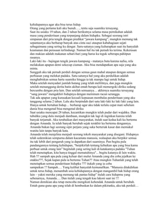 kehidupannya agar aku bisa terus hidup.
Orang yang pertama kali aku bunuh…., tentu saja suamiku tersayang.
Saat itu usiaku 19 tahun, dan 2 tahun berikutnya selama masa pernikahan adalah
masa yang penderitaan yang terpanjang dalam hidupku. Sebagai seorang istri
simpanan dari pria tengik dengan predikat “jawara kampung”, mungkin memang tak
sepantasnya aku berharap banyak atas cinta suci ataupun kabahagiaan sejati
sebagaimana yang sering ku dengar. Saru-satunya yang kuharapkan saat itu hanyalah
keamanan dan perasaan terlindungi. Namun hal itu tak pernah ku terima. Kekerasan
dan makian adalah makanan sehari-hari yang harus ku teguk seberapa pahitpun
rasanya.
Laki-laki itu - bajingan tengik jawara kampung - matanya buta karena nafsu, rela
melakukan apapun demi sekecup ciuman. Aku bisa mendapatkan apa saja yang aku
minta.
Sungguh aku tak pernah perduli dengan semua gaun mahal ataupun dengan semua
perhiasan yang melekat padaku. Satu-satunya hal yang aku perdulikan adalah
menghabiskan semua harta suamiku hingga ia tak mampu lagi untuk hidup.
Maka setelah menyadari jumlah hutang yang telah melilitnya, dan juga mungkin
setelah menanggung derita batin akibat entah berapa kali memergoki diriku sedang
bercumbu dengan pria lain. Dan setelah semuanya… akhirnya suamiku tersayang
“sang jawara” mengakhiri hidupnya dengan meminum racun serangga.
Tak ada apapun yang kurasakan kecuali kepuasan membalas penderitaan yang aku
tanggung selama 2 tahun. Lalu aku berpindah dari satu laki-laki ke laki laki yang lain.
Hanya untuk bertahan hidup… berharap agar aku tidak terlalu cepat mati sebelum
dunia bisa mengenal bisa mengenal diriku
Saat usiaku mencapai 28 tahun, kecantikan mungkin telah pudar dari wajahku. Dan
tubuhku yang dulu menjadi dambaan, mungkin tak lagi di inginkan karena telah
banyak terjamah. Aku terabaikan dari masyarakat, itulah saat kedua kali ku bertemu
dengan Amanda. Ia telah banyak berubah sejak terakhir ku bertemu dengannya.
Amanda bukan lagi seorang sipir perjara yang suka berteriak kasar dan memukul
wanita lain tanpa banyak kata.
Amanda telah menjelma menjadi seorang tokoh masyarakat yang disegani. Hidupnya
telah sedemikian sempurna dalam kacamata manusia, walaupun aku berpikir semua
itu tak lebih dari pengaruh yang ia dapatkan dari suaminya. Pun begitu pula
pandangannya tentang kehidupan, “berpikirlah tentang kebaikan apa yang bisa kamu
perbuat untuk orang lain” begitulah yang sering kali di katakannya padaku "Tuhan
telah menetapkan, kita hanya tinggal mematuhinya"... begitu katanya di lain waktu.
Hah !!! sampah apa pula yang keluar dari mulut Amanda yang dia coba jejalkan ke
otakku???, Sejak kapan pula ia bertemu Tuhan?? Atau mungkin Tuhanlah yang telah
menetapkan semua penderitaan hidupku ??? itukah yang ia coba
sampaikan !? Sampah…. Yang kulihat hanyalah kemunafikan. “Manusia ditakdirkan
untuk terus hidup, menambah usia kehidupannya dengan mangambil hak hidup orang
lain – yakni mereka yang memang tak pantas hidup” itulah cara hidupmu yang
sebenarnya, Amanda…. Dan itulah yang tengah kau lakoni saat ini !!!
Namun demikian aku tetap mencoba mengikuti kehendak Amanda untuk berubah.
Entah guna-guna apa yang telah di hembuskan ke dalam pikiranku, aku tak perduli…
 