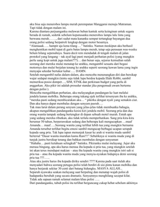 aku bisa saja menerobos lampu merah perempatan Manggarai menuju Matraman.
Tapi tidak dengan malam ini.
Karena diantara perjuanganku melawan beban kantuk serta keinginan untuk segera
berada di rumah, sedetik sebelum keputusanku menerobos lampu lalu linta yang
berwana merah……., dari sudut mata kananku sempat tertangkap bayangan dua
orang polisi sedang berpatroli lengkap dengan motor besarnya.
“Alamaaak….. hampir aja kena tilang …” batinku. Namun meskipun aku berhasil
menghentikan mobil tepat di garis batas lampu merah, tetap saja perasaan was-wasku
belum hilang sepenuhnya. Suara decit rem mendadak di tengah malam di jalan
protokol yang lengang – tak ayal lagi pasti menjadi perhatian polisi (yang mungkin
perlu uang kopi untuk jaga malam???)… dan benar saja, sejurus kemudian salah
seorang dari mereka mulai menatap ke arahku, mengambil sesuatu dari begasi
motornya dan mulai berjalan tenang ke arahku seperti seorang kawan lama yang ingin
menyapa sekedar bertukar kabar….. DAMN.
Setelah mengambil nafas dalam-dalam, aku mencoba menenangkan diri dan bersikap
wajar sedapat mungkin (tentu saja tidak lupa berdoa kepada Illahi Robbi, sambil
memeriksa posisi dompet…, SIM, STNK dan perkiraan budget yang perlu di
anggarkan. Aku pikir ini adalah prosedur standar jika pengemudi awam bertemu
dengan polisi ).
Mencoba mengalihkan perhatian, aku melayangkan pandangan ke luat melalui
jendela kanan mobilku. Beberapa orang tukang ojek terlihat tersenyum iba ke arahku,
“mereka pasti sedang membicarakan aku… “ pikirku dengan nyali yang semakin ciut.
Dan aku hanya dapat membalas dengan senyum pasrah….
Tak mau larut dalam perang senyum yang jelas-jelas tidak membuatku bahagia,
akupun mengalihkan pandanganku kesisi kiri jendela mobil. Seorang pria dan dua
orang wanita tampak sedang bertengkar di depan sebuah motel murah. Entah apa
yang sedang mereka ributkan, aku tidak terlalu memperhatikan. Sang pria kira-kira
berumur 50 tahun, berperawakan sedang dan beberapa kali mengucapkan …maaf
Amanda… maaf…..Seorang wanita yang terlihat lebih tua yang mungkin bernama
Amanda tersebut terlihat begitu emosi sambil mengucap berbagai ucapan serapah
kepada sang pria. Tak lupa iapun menunjuk kasar ke arah si wanita muda sambil
berterial “Dasar wanita murahan kamu Rani!!!”.Sebaliknya si wanita muda yang di
tunjuk justru bersikap tenang dan bahkan membalas dengan senyuman
“Hahaha… pasti ketahuan selingkuh” batinku. Pikiranku mulai melayang. Jujur aku
merasa bingung, apa aku harus merasa iba kepada si pria tua, yang mungkin setelah
ini akan terus mendapat makian – atau iba kepada wanita yang mungkin istri sah si
pria tua – atau iba kepada wanita muda yang menyia-nyiakan hidupnya demi seorang
pria tua ???.…..
Atau aku justru harus iba kepada diriku sendiri ???? Karena pada saat itulah aku
menyadari bahwa seorang petugas polisi telah berdiri di sisi pintu kanan mobilku dan
hanya berjarak sekitar 30 centi dari batang hidungku. MASYA ALLAH...
Separuh nyawaku seakan melayang saat berpaling dan menatap wajah polisi di
hadapanku berubah yang secara dramatis. Senyumnya menghilang secepat kilat.
Tidak ada sapaan ramah selamat malam khas polisi …..
Dari pandanganku, tubuh polisi itu terlihat berguncang cukup hebat sebelum akhirnya
 