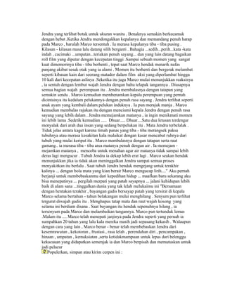 Jendra yang terlihat botak untuk ukuran wanita . Benaknya semakin berkecamuk
dengan hebat .Ketika Jendra mendongakkan kepalanya dan memandang penuh harap
pada Marco , barulah Marco tersentuh . Ia merasa kepalanya tiba - tiba pusing .
Kilasan - kilasan masa lalu datang silih berganti . Bahagia ...sedih...perih...kata -kata
indah , cacimaki ...umpatan...teriakan penuh sayang... dan yang lain datang bagaikan
roll film yang diputar dengan kecepatan tinggi .Sampai sebuah momen yang sangat
kuat dimemorinya tiba - tiba berhenti , tepat saat Marco hendak menarik nafas
panjang akibat sesak otak yang ia alami . Momen itu berhenti dan bergerak melambat
seperti kibasan kain dari seorang matador dalam film aksi yang diperlambat hingga
10 kali dari kecepatan aslinya .Seketika itu juga Marco mulai menunjukkan reaksinya
, ia sentuh dengan lembut wajah Jendra dengan bahu telapak tangannya . Diusapnya
semua bagian wajah perempuan itu . Jendra membalasnya dengan tatapan yang
semakin sendu . Marco kemudian membenamkan kepala perempuan yang pernah
dicintainya itu kedalam pelukannya dengan penuh rasa sayang . Jendra terlihat seperti
anak ayam yang kembali dalam pelukan induknya . Ia pun merajuk manja . Marco
kemudian membalas rajukan itu dengan menciumi kepala Jendra dengan penuh rasa
sayang yang lebih dalam . Jendra memejamkan matanya , ia ingin menikmati momen
ini lebih lama .Sedetik kemudian ..... Dhuar..... Dhuar....Satu dua letusan terdengar
menyalak dari arah dua insan yang sedang berpelukan itu . Mata Jendra terbelalak .
Tidak jelas antara kaget karena timah panas yang tiba - tiba merangsek paksa
tubuhnya atau merasa kesakitan kala malaikat dengan kasar mencabut ruhnya dari
tubuh yang mulai keriput itu . Marco membalasnya dengan tatapan serta raut
gamang.. ia merasa tiba - tiba area matanya penuh dengan air . Ia memejam -
mejamkan matanya , mencoba untuk menahan agar air matanya tidak sampai lebih
deras lagi mengucur . Tubuh Jendra ia dekap lebih erat lagi . Marco seakan hendak
menunjukkan jika ia tidak akan meninggalkan Jendra sampai semua proses
menyakitkan itu berlalu . Saat tubuh Jendra hendak mengejang untuk terakhir
kalinya ... dengan bola mata yang kian berair Marco mengucap lirih...." Aku pernah
berjanji untuk membebaskanmu dari kepedihan hidup ... maafkan baru sekarang aku
bisa menepatinya ... pergilah merpati yang patah sayapnya ... jalani kehidupan lebih
baik di alam sana ...tinggalkan dunia yang tak lelah melukaimu ini "Bersamaan
dengan hentakan terakhir , bayangan gadis bersayap patah yang tersirat di kepala
Marco selama bertahun - tahun belakangan mulai menghilang . Senyum pun terlihat
tergurat diwajah gadis itu . Menghapus tatap mata dan raut wajah kosong yang
selama ini berdiam disana . Saat bayangan itu hendak sepenuhnya hilang , ia
tersenyum pada Marco dan melambaikan tangannya. Marco pun tertunduk lemas
.Malam itu .... Marco telah menepati janjinya pada Jendra seperti yang pernah ia
sumpahkan 20 tahun yang lalu kala mereka masih jadi sepasang kekasih . Walaupun
dengan cara yang lain , Marco benar - benar telah membebaskan Jendra dari
kesemrawutan , kekotoran , frustasi , rasa lelah , perendahan diri , pencampakan ,
hinaan , umpatan , kemaksiatan ,serta ketidakmampuan untuk lepas dari belenggu
kekacauan yang didapatkan semenjak ia dan Marco berpisah dan memutuskan untuk
jadi pelacur
    Populerkan, simpan atau kirim cerpen ini :
 