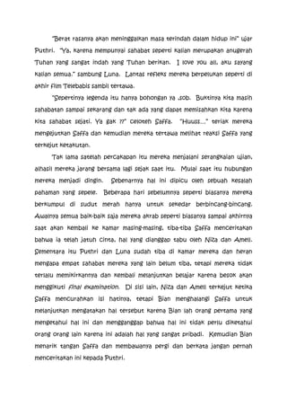 “Berat rasanya akan meninggalkan masa terindah dalam hidup ini” ujar

Puthri. “Ya, karena mempunyai sahabat seperti kalian merupakan anugerah

Tuhan yang sangat indah yang Tuhan berikan.        I love you all, aku sayang

kalian semua.” sambung Luna. Lantas refleks mereka berpelukan seperti di

akhir film Telebabis sambil tertawa.

      “Sepertinya legenda itu hanya bohongan ya ,sob. Buktinya kita masih

sahabatan sampai sekarang dan tak ada yang dapat memisahkan kita karena

kita sahabat sejati. Ya gak ??” celoteh Saffa.      “Huuss…” teriak mereka

mengejutkan Saffa dan kemudian mereka tertawa melihat reaksi Saffa yang

terkejut ketakutan.

      Tak lama satelah percakapan itu mereka menjalani serangkaian ujian,

alhasil mereka jarang bersama lagi sejak saat itu. Mulai saat itu hubungan

mereka menjadi dingin.     Sebenarnya hal ini dipicu oleh sebuah kesalah

pahaman yang sepele.     Beberapa hari sebelumnya seperti biasanya mereka

berkumpul di sudut merah hanya untuk sekedar berbincang-bincang.

Awalnya semua baik-baik saja mereka akrab seperti biasanya sampai akhirnya

saat akan kembali ke kamar masing-masing, tiba-tiba Saffa menceritakan

bahwa ia telah jatuh cinta, hal yang dianggap tabu oleh Niza dan Amell.

Sementara itu Puthri dan Luna sudah tiba di kamar mereka dan heran

mengapa empat sahabat mereka yang lain belum tiba, tetapi mereka tidak

terlalu memikirkannya dan kembali melanjutkan belajar karena besok akan

menggikuti final examination.     Di sisi lain, Niza dan Amell terkejut ketika

Saffa mencurahkan isi hatinya, tetapi Bian menghalangi Saffa untuk

melanjutkan mengatakan hal tersebut karena Bian lah orang pertama yang

mengetahui hal ini dan mengganggap bahwa hal ini tidak perlu diketahui

orang orang lain karena ini adalah hal yang sangat pribadi. Kemudian Bian

menarik tangan Saffa dan membawanya pergi dan berkata jangan pernah

menceritakan ini kepada Puthri.
 