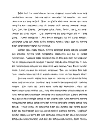 Sejak hari itu persahabatan mereka renggang seperti ada jarak yang

memisahkan mereka.      Mereka semua menyadari hal tersebut dan mulai

penasaran apa yang terjadi.   Bian dan Saffa lebih suka berdua saja tanpa

menghiraukan sahabatnya yang lain bahkan lebih senang berteman dengan

Rani, Jani, dan Keyney.    Sedangkan Niza, Amell, Puthri, dan Luna heran

dengan apa yang terjadi.    “Sob, sebenarnya apa yang terjadi sih ??” Tanya

Luna.      Putrhi menjawab “ Aku heran mengapa hal ini dapat terjadi”.

Sedangkan Niza dan Amell hanya membisu karena sampai saat itu mereka

tidak berani menceritakan hal tersebut.

        Sampai pada suatu malam, mereka berempat bicara sebagai sahabat

dan akhirnya mereka telah mengetahui sebenarnya dan hal ini sangat

menyakitkan. “Apaaa?? Saffa ngomong gitu ??. Dia juga ingin merahasiakan

hal ini kepada akuuu ?? mengapa ?? apakah bagi dia aku seember itu ??. Aku

gak nyangka kalau sahabat bisa seperti ini. Aku kecewa.” ujar Puthri dengan

emosi. Lalu Luna pun ikut memberi tanggapan “Iya.. lalu mengapa Bian juga

harus merahasiakan hal ini..?? apakah mereka tidak percaya kepada kita?”.

        Suasana semakin tegang mulai saat itu. Mereka terpecah menjadi dua

kubu yang bermusuhan. Hari-hari yang seperti ini berlangsung lebih dari dua

minggu.     Kini tiada lagi canda tawa, tiada lagi keakraban , tiada lagi

kebersamaan yang seindah dulu, yang lebih menyakitkan adalah mengapa ini

harus terjadi sekarang disaat semuanya terasa sangat indah. Sampai akhirnya

Niza sudah muak dengan semua ini dan dibantu oleh Amell tentunya, mereka

mengumpulkan semua sahabatnya dan mereka berbicara tentang semua yang

terjadi.   Tetapi semua ini tampaknya tidak ada gunanya lagi karena sudah

tidak ada kepercayaan dan rasa saling memiliki diantara mereka. Ditambah

dengan kepenatan Saffa dan Bian terhadap semua ini dan telah menemukan

sahabat baru yang mungkin lebih baik dari sahabat sebelumnya. Sejak hari itu
 