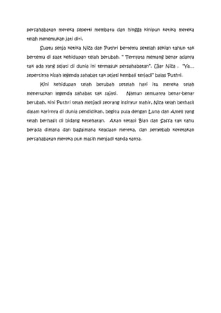 persahabatan mereka seperti membatu dan hingga kinipun ketika mereka

telah menemukan jati diri.

      Suatu senja ketika Niza dan Puthri bertemu setelah sekian tahun tak

bertemu di saat kehidupan telah berubah. “ Ternyata memang benar adanya

tak ada yang sejati di dunia ini termasuk persahabatan”. Ujar Niza . “Ya…

sepertinya kisah legenda sahabat tak sejati kembali terjadi” balas Puthri.

      Kini   kehidupan   telah   berubah   setelah   hari   itu   mereka     telah

meneruskan legenda sahabat tak sajati.         Namun semuanya benar-benar

berubah, kini Puthri telah menjadi seorang insinyur mahir, Niza telah berhasil

dalam karirnya di dunia pendidikan, begitu pula dengan Luna dan Amell yang

telah berhasil di bidang kesehatan. Akan tetapi Bian dan Saffa tak tahu

berada dimana dan bagaimana keadaan mereka, dan penyebab keretakan

persahabatan mereka pun masih menjadi tanda tanya.
 