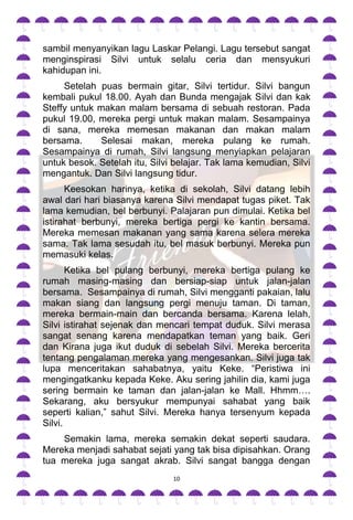 sambil menyanyikan lagu Laskar Pelangi. Lagu tersebut sangat
menginspirasi Silvi untuk selalu ceria dan mensyukuri
kahidupan ini.
     Setelah puas bermain gitar, Silvi tertidur. Silvi bangun
kembali pukul 18.00. Ayah dan Bunda mengajak Silvi dan kak
Steffy untuk makan malam bersama di sebuah restoran. Pada
pukul 19.00, mereka pergi untuk makan malam. Sesampainya
di sana, mereka memesan makanan dan makan malam
bersama.     Selesai makan, mereka pulang ke rumah.
Sesampainya di rumah, Silvi langsung menyiapkan pelajaran
untuk besok. Setelah itu, Silvi belajar. Tak lama kemudian, Silvi
mengantuk. Dan Silvi langsung tidur.
      Keesokan harinya, ketika di sekolah, Silvi datang lebih
awal dari hari biasanya karena Silvi mendapat tugas piket. Tak
lama kemudian, bel berbunyi. Palajaran pun dimulai. Ketika bel
istirahat berbunyi, mereka bertiga pergi ke kantin bersama.
Mereka memesan makanan yang sama karena selera mereka
sama. Tak lama sesudah itu, bel masuk berbunyi. Mereka pun
memasuki kelas.
       Ketika bel pulang berbunyi, mereka bertiga pulang ke
rumah masing-masing dan bersiap-siap untuk jalan-jalan
bersama. Sesampainya di rumah, Silvi mengganti pakaian, lalu
makan siang dan langsung pergi menuju taman. Di taman,
mereka bermain-main dan bercanda bersama. Karena lelah,
Silvi istirahat sejenak dan mencari tempat duduk. Silvi merasa
sangat senang karena mendapatkan teman yang baik. Geri
dan Kirana juga ikut duduk di sebelah Silvi. Mereka bercerita
tentang pengalaman mereka yang mengesankan. Silvi juga tak
lupa menceritakan sahabatnya, yaitu Keke. “Peristiwa ini
mengingatkanku kepada Keke. Aku sering jahilin dia, kami juga
sering bermain ke taman dan jalan-jalan ke Mall. Hhmm….
Sekarang, aku bersyukur mempunyai sahabat yang baik
seperti kalian,” sahut Silvi. Mereka hanya tersenyum kepada
Silvi.
    Semakin lama, mereka semakin dekat seperti saudara.
Mereka menjadi sahabat sejati yang tak bisa dipisahkan. Orang
tua mereka juga sangat akrab. Silvi sangat bangga dengan
                               10
 