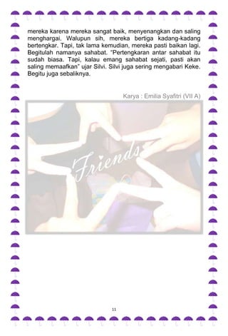 mereka karena mereka sangat baik, menyenangkan dan saling
menghargai. Walupun sih, mereka bertiga kadang-kadang
bertengkar. Tapi, tak lama kemudian, mereka pasti baikan lagi.
Begitulah namanya sahabat. “Pertengkaran antar sahabat itu
sudah biasa. Tapi, kalau emang sahabat sejati, pasti akan
saling memaafkan” ujar Silvi. Silvi juga sering mengabari Keke.
Begitu juga sebaliknya.


                                   Karya : Emilia Syafitri (VII A)




                              11
 