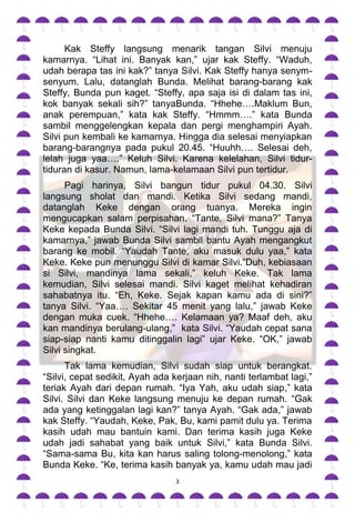 Kak Steffy langsung menarik tangan Silvi menuju
kamarnya. “Lihat ini. Banyak kan,” ujar kak Steffy. “Waduh,
udah berapa tas ini kak?” tanya Silvi. Kak Steffy hanya senym-
senyum. Lalu, datanglah Bunda. Melihat barang-barang kak
Steffy, Bunda pun kaget. “Steffy, apa saja isi di dalam tas ini,
kok banyak sekali sih?” tanyaBunda. “Hhehe….Maklum Bun,
anak perempuan,” kata kak Steffy. “Hmmm….” kata Bunda
sambil menggelengkan kepala dan pergi menghampiri Ayah.
Silvi pun kembali ke kamarnya. Hingga dia selesai menyiapkan
barang-barangnya pada pukul 20.45. “Huuhh…. Selesai deh,
lelah juga yaa….” Keluh Silvi. Karena kelelahan, Silvi tidur-
tiduran di kasur. Namun, lama-kelamaan Silvi pun tertidur.
      Pagi harinya, Silvi bangun tidur pukul 04.30. Silvi
langsung sholat dan mandi. Ketika Silvi sedang mandi,
datanglah Keke dengan orang tuanya. Mereka ingin
mengucapkan salam perpisahan. “Tante, Silvi mana?” Tanya
Keke kepada Bunda Silvi. “Silvi lagi mandi tuh. Tunggu aja di
kamarnya,” jawab Bunda Silvi sambil bantu Ayah mengangkut
barang ke mobil. “Yaudah Tante, aku masuk dulu yaa,” kata
Keke. Keke pun menunggu Silvi di kamar Silvi.“Duh, kebiasaan
si Silvi, mandinya lama sekali,” keluh Keke. Tak lama
kemudian, Silvi selesai mandi. Silvi kaget melihat kehadiran
sahabatnya itu. “Eh, Keke. Sejak kapan kamu ada di sini?”
tanya Silvi. “Yaa…. Sekitar 45 menit yang lalu,” jawab Keke
dengan muka cuek. “Hhehe…. Kelamaan ya? Maaf deh, aku
kan mandinya berulang-ulang,” kata Silvi. “Yaudah cepat sana
siap-siap nanti kamu ditinggalin lagi” ujar Keke. “OK,” jawab
Silvi singkat.
      Tak lama kemudian, Silvi sudah siap untuk berangkat.
“Silvi, cepat sedikit, Ayah ada kerjaan nih, nanti terlambat lagi,”
teriak Ayah dari depan rumah. “Iya Yah, aku udah siap,” kata
Silvi. Silvi dan Keke langsung menuju ke depan rumah. “Gak
ada yang ketinggalan lagi kan?” tanya Ayah. “Gak ada,” jawab
kak Steffy. “Yaudah, Keke, Pak, Bu, kami pamit dulu ya. Terima
kasih udah mau bantuin kami. Dan terima kasih juga Keke
udah jadi sahabat yang baik untuk Silvi,” kata Bunda Silvi.
“Sama-sama Bu, kita kan harus saling tolong-menolong,” kata
Bunda Keke. “Ke, terima kasih banyak ya, kamu udah mau jadi
                                 3
 