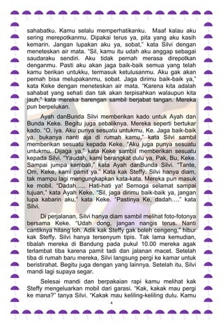 sahabatku. Kamu selalu memperhatikanku. Maaf kalau aku
sering merepotkanmu. Dipakai terus ya, pita yang aku kasih
kemarin. Jangan lupakan aku ya, sobat,” kata Silvi dengan
meneteskan air mata. “Sil, kamu itu udah aku anggap sebagai
saudaraku sendiri. Aku tidak pernah merasa direpotkan
denganmu. Pasti aku akan jaga baik-baik semua yang telah
kamu berikan untukku, termasuk ketulusanmu. Aku gak akan
pernah bisa melupakanmu, sobat. Jaga dirimu baik-baik ya,”
kata Keke dengan meneteskan air mata. “Karena kita adalah
sahabat yang sehati dan tak akan terpisahkan walaupun kita
jauh,” kata mereka barengan sambil berjabat tangan. Mereka
pun berpelukan.
       Ayah danBunda Silvi memberikan kado untuk Ayah dan
Bunda Keke. Begitu juga sebaliknya. Mereka seperti bertukar
kado. “O, iya. Aku punya sesuatu untukmu, Ke. Jaga baik-baik
ya, bukanya nanti aja di rumah kamu,” kata Silvi sambil
memberikan sesuatu kepada Keke. “Aku juga punya sesuatu
untukmu. Dijaga ya,” kata Keke sambil memberikan sesuatu
kepada Silvi. “Yaudah, kami berangkat dulu ya, Pak, Bu, Keke.
Sampai jumpa kembali,” kata Ayah danBunda Silvi. “Tante,
Om, Keke, kami pamit ya.” Kata kak Steffy. Silvi hanya diam,
tak mampu lagi mengungkapkan kata-kata. Mereka pun masuk
ke mobil. “Dadah….. Hati-hati ya! Semoga selamat sampai
tujuan,” kata Ayah Keke. “Sil, jaga dirimu baik-baik ya, jangan
lupa kabarin aku,” kata Keke. “Pastinya Ke, dadah….” kata
Silvi.
      Di perjalanan, Silvi hanya diam sambil melihat foto-fotonya
bersama Keke. “Udah dong, jangan nangis terus. Nanti
cantiknya hilang loh. Adik kak Steffy gak boleh cengeng,” hibur
kak Steffy. Silvi hanya tersenyum tipis. Tak lama kemudian,
tibalah mereka di Bandung pada pukul 10.00 mereka agak
terlambat tiba karena pamit tadi dan jalanan macet. Setelah
tiba di rumah baru mereka, Silvi langsung pergi ke kamar untuk
beristirahat. Begitu juga dengan yang lainnya. Setelah itu, Silvi
mandi lagi supaya segar.
     Selesai mandi dan berpakaian rapi kamu melihat kak
Steffy mengeluarkan mobil dari garasi. “Kak, kakak mau pergi
ke mana?” tanya Silvi. “Kakak mau keliling-keliling dulu. Kamu
                                4
 
