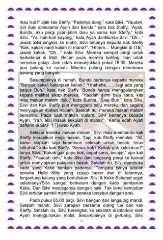 mau ikut?” ajak kak Steffy. “Pastinya dong,” kata Silvi. “Yaudah,
izin dulu sanasama Ayah dan Bunda,” kata kak Steffy. “Ayah,
Bunda, aku pergi jalan-jalan dulu ya sama kak Steffy,” kata
Silvi. “Ya, hati-hati sayang,” kata Ayah danBunda Silvi. “Ok…”
jawab Silvi singkat. Di mobil, Silvi betanya kepada kak Steffy
“Kak, kakak nanti kuliah di mana?”. “Hhmm… Mungkin di ITB,”
jawab kakak. “Oh…” kata Silvi. Mereka sempat pergi untuk
berbelanja di Mall. Belum puas mereka keliling, hari udah
semakin gelap. Jam udah menunjukkan pukul 18.00. Mereka
pun pulang ke rumah. Mereka pulang dengan membawa
barang yang banyak.
      Sesampainya di rumah, Bunda bertanya kepada mereka
“Banyak sekali belanjaan kalian.” “Hhehehe…… lagi ada yang
bagus Bun,” kata kak Steffy. Bunda hanya menggelengkan
kepala melihat sikap mereka. “Yaudah ganti baju sana, kita
mau makan malam dulu,” kata Bunda. “Siap Bun,” kata Silvi.
Silvi dan Kak Steffy pun mengganti baju mereka dan segera
menyiapkan makan malam. Setelah itu, mereka makan malam
bersama. Pada saat makan malam, Silvi bertanya kepada
Ayah, “Yah, aku masuk sekolah di mana?”. “Kamu udah Ayah
daftarin di SMP 1,” jawab Ayah.
      Selesai mereka makan malam, Silvi mau membantu kak
Steffy merapikan meja makan. Tapi, kak Steffy menolak. “Sil,
kamu siapkan saja keperluan sekolah untuk besok, terus
istirahat,” kata kak Steffy. “Serius kak? Kakak gak kelelahan?”
tanya Silvi. “Kakak gak papa kok, cepat sana, belajar,” ujar kak
Steffy. “Yaudah deh,” kata Silvi dan langsung pergi ke kamar
untuk menyiapkan palajaran besok. Setelah itu, Silvi membuka
kado yang Keke berikan padanya. Ternyata isinya adalah
boneka Hello Kitty yang cukup besar dan di lehernya,
tergantung kalung yang bertuliskan „Silvi & Keke Sahabat sejati
selamanya‟Silvi sangat berkesan dengan kado pemberian
Keke. Dan Silvi menjaganya dengan baik. Tak lama kemudian
Silvi tertidur sambil memeluk boneka tersebut dengan erat.
     Pada pukul 05.00 pagi, Silvi bangun dan langsung mandi.
Setelah mandi, Silvi sarapan bersama orang tua dan kak
Steffy. Setelah itu, Silvi berangkat ke sekolah diantarkan oleh
Ayah menggunakan mobil. Sesampainya di gerbang, Silvi
                                5
 