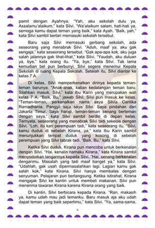 pamit dengan Ayahnya. “Yah, aku sekolah dulu ya,
Assalamu‟alaikum,” kata Silvi. “Wa‟alaikum salam, hati-hati ya,
semoga kamu dapat teman yang baik,” kata Ayah. “Baik, yah,”
kata Silvi sambil berlari memasuki sekolah tersebut.
     Baru saja Silvi memasuki gerbang sekolah, ada
seseorang yang menabrak Silvi. “Aduh, maaf ya, aku gak
sengaja,” kata seseorang tersebut. “Gak apa-apa kok, aku juga
salah jalannya gak lihat-lihat,” kata Silvi. “Yaudah, aku duluan
ya, bye,” kata orang itu. “Ya, bye,” kata Silvi. Tak lama
kemudian bel pun berbunyi. Silvi segera menemui Kepala
Sekolah di ruang Kepala Sekolah. Setelah itu, Silvi diantar ke
kelas 7 A.
      Di kelas, Silvi memperkenalkan dirinya kepada teman-
teman barunya. “Anak-anak, kalian kedatangan teman baru.
Silahkan masuk, Silvi,” kata Ibu Karin yang merupakan wali
kelas 7 A. “Baik, Bu,” jawab Silvi. Silvi pun masuk ke kelas.
“Teman-teman, perkenalkan nama saya Silvia Cantika
Ramadhania. Panggil saja saya Silvi. Saya pindahan dari
Jakarta Timur. Saya harap, teman-teman senang berteman
dengan saya,” kata Silvi sambil berdiri di depan kelas.
Ternyata, seseorang yang menabrak Silvi tadi sekelas dengan
Silvi. “Loh, itu kan perempuan tadi,” kata seseorang itu. “Silvi,
kamu duduk di sebelah Kirana, ya,” kata Ibu Karin sambil
menunjukkan tempat duduk yang kosong di sebelah
perempuan yang Silvi tabrak tadi. “Baik, Bu,” kata Silvi.
     Ketika Silvi duduk, Kirana pun mencoba untuk berkenalan
dengan Silvi. “Hai, kenalin namaku Kirana,” kata Kirana sambil
menyodorkan tangannya kepada Silvi. “Hai, senang berkenalan
denganmu. Masalah yang tadi maaf banget ya,” kata Silvi.
“Udahlah, gak usah dipermasalahkan lagi. Lagian kamu gak
salah kok,” kata Kirana. Silvi hanya membalas dengan
senyuman. Pelajaran pun berlangsung. Ketika istirahat, Kirana
mengajak Silvi ke kantin untuk membeli makanan. Silvi pun
menerima tawaran Kirana karena Kirana orang yang baik.
     Di kantin, Silvi berbicara kepada Kirana. “Ran, makasih
ya, kamu udah mau jadi temanku. Baru masuk aja aku udah
dapat teman yang baik sepertimu,” kata Silvi. “Ya, sama-sama.
                                6
 
