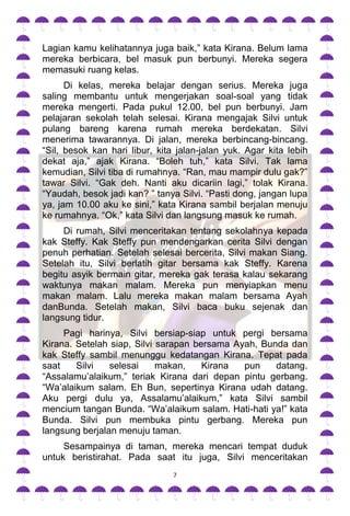 Lagian kamu kelihatannya juga baik,” kata Kirana. Belum lama
mereka berbicara, bel masuk pun berbunyi. Mereka segera
memasuki ruang kelas.
      Di kelas, mereka belajar dengan serius. Mereka juga
saling membantu untuk mengerjakan soal-soal yang tidak
mereka mengerti. Pada pukul 12.00, bel pun berbunyi. Jam
pelajaran sekolah telah selesai. Kirana mengajak Silvi untuk
pulang bareng karena rumah mereka berdekatan. Silvi
menerima tawarannya. Di jalan, mereka berbincang-bincang.
“Sil, besok kan hari libur, kita jalan-jalan yuk. Agar kita lebih
dekat aja,” ajak Kirana. “Boleh tuh,” kata Silvi. Tak lama
kemudian, Silvi tiba di rumahnya. “Ran, mau mampir dulu gak?”
tawar Silvi. “Gak deh. Nanti aku dicariin lagi,” tolak Kirana.
“Yaudah, besok jadi kan? ” tanya Silvi. “Pasti dong, jangan lupa
ya, jam 10.00 aku ke sini,” kata Kirana sambil berjalan menuju
ke rumahnya. “Ok,” kata Silvi dan langsung masuk ke rumah.
     Di rumah, Silvi menceritakan tentang sekolahnya kepada
kak Steffy. Kak Steffy pun mendengarkan cerita Silvi dengan
penuh perhatian. Setelah selesai bercerita, Silvi makan Siang.
Setelah itu, Silvi berlatih gitar bersama kak Steffy. Karena
begitu asyik bermain gitar, mereka gak terasa kalau sekarang
waktunya makan malam. Mereka pun menyiapkan menu
makan malam. Lalu mereka makan malam bersama Ayah
danBunda. Setelah makan, Silvi baca buku sejenak dan
langsung tidur.
     Pagi harinya, Silvi bersiap-siap untuk pergi bersama
Kirana. Setelah siap, Silvi sarapan bersama Ayah, Bunda dan
kak Steffy sambil menunggu kedatangan Kirana. Tepat pada
saat    Silvi   selesai     makan,    Kirana  pun    datang.
“Assalamu‟alaikum,” teriak Kirana dari depan pintu gerbang.
“Wa‟alaikum salam. Eh Bun, sepertinya Kirana udah datang.
Aku pergi dulu ya, Assalamu‟alaikum,” kata Silvi sambil
mencium tangan Bunda. “Wa‟alaikum salam. Hati-hati ya!” kata
Bunda. Silvi pun membuka pintu gerbang. Mereka pun
langsung berjalan menuju taman.
     Sesampainya di taman, mereka mencari tempat duduk
untuk beristirahat. Pada saat itu juga, Silvi menceritakan
                                7
 
