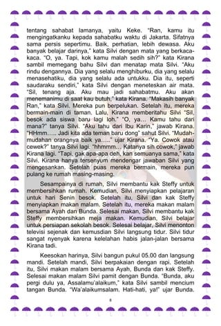 tentang sahabat lamanya, yaitu Keke. “Ran, kamu itu
mengingatkanku kepada sahabatku waktu di Jakarta. Sifatnya
sama persis sepertimu. Baik, perhatian, lebih dewasa. Aku
banyak belajar darinya,” kata Silvi dengan mata yang berkaca-
kaca. “O, ya. Tapi, kok kamu malah sedih sih?” kata Kirana
sambil memegang bahu Silvi dan menatap mata Silvi. “Aku
rindu dengannya. Dia yang selalu menghiburku, dia yang selalu
menasehatiku, dia yang selalu ada untukku. Dia itu, seperti
saudaraku sendiri,” kata Silvi dengan meneteskan air mata.
“Sil, tenang aja. Aku mau jadi sahabatmu. Aku akan
menemanimu di saat kau butuh,” kata Kirana. “Makasih banyak
Ran,” kata Silvi. Mereka pun berpelukan. Setelah itu, mereka
bermain-main di taman. Lalu, Kirana memberitahu Silvi “Sil,
besok ada siswa baru lagi loh.” “O, ya… Kamu tahu dari
mana?” tanya Silvi. “Aku tahu dari Ibu Karin,” jawab Kirana.
“HHmm….. Jadi kita ada teman baru dong” sahut Silvi. “Mudah-
mudahan orangnya baik ya…..” ujar Kirana. “Ya. Cowok atau
cewek?” tanya Silvi lagi. “hhmmm… Katanya sih cowok,” jawab
Kirana lagi. “Tapi, gak apa-apa deh, kan semuanya sama,” kata
Silvi. Kirana hanya tersenyum mendengar jawaban Silvi yang
mengesankan. Setelah puas mereka bermain, mereka pun
pulang ke rumah masing-masing.
      Sesampainya di rumah, Silvi membantu kak Steffy untuk
membersihkan rumah. Kemudian, Silvi menyiapkan pelajaran
untuk hari Senin besok. Setelah itu, Silvi dan kak Steffy
menyiapkan makan malam. Setelah itu, mereka makan malam
bersama Ayah dan Bunda. Selesai makan, Silvi membantu kak
Steffy membersihkan meja makan. Kemudian, Silvi belajar
untuk persiapan sekolah besok. Selesai belajar, Silvi menonton
televisi sejenak dan kemusdian Silvi langsung tidur. Silvi tidur
sangat nyenyak karena kelelahan habis jalan-jalan bersama
Kirana tadi.
      Keesokan harinya, Silvi bangun pukul 05.00 dan langsung
mandi. Setelah mandi, Silvi berpakaian dengan rapi. Setelah
itu, Silvi makan malam bersama Ayah, Bunda dan kak Steffy.
Selesai makan malam Silvi pamit dengan Bunda. “Bunda, aku
pergi dulu ya, Assalamu‟alaikum,” kata Silvi sambil mencium
tangan Bunda. “Wa‟alaikumsalam. Hati-hati, ya!” ujar Bunda.
                               8
 
