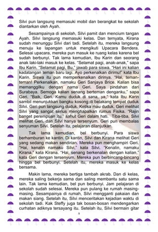 Silvi pun langsung memasuki mobil dan berangkat ke sekolah
diantarkan oleh Ayah.
      Sesampainya di sekolah, Silvi pamit dan mencium tangan
Ayah. Silvi langsung memasuki kelas. Dan ternyata, Kirana
sudah menunggu Silvi dari tadi. Setelah itu, mereka langsung
menuju ke lapangan untuk mengikuti Upacara Bendera.
Selesai upacara, mereka pun masuk ke ruang kelas karena bel
sudah berbunyi. Tak lama kemudian, Ibu Karin dan seorang
anak laki-laki masuk ke kelas. “Selamat pagi, anak-anak,” sapa
Ibu Karin. “Selamat pagi, Bu,” jawab para siswa. “Hari ini kalian
kadatangan teman baru lagi. Ayo perkenalkan dirimu!” kata Ibu
Karin. Siswa itu pun memperkenalkan dirinya. “Hai, teman-
teman! Perkenalkan, namaku Geri Sanjaya Brice. Kalian bisa
memanggilku dengan nama Geri. Saya pindahan dari
Surabaya. Semoga kalian senang berteman denganku,” sapa
Geri. “Baik, Geri. Kamu duduk di sana, ya,” kata Ibu Karin
sambil menunjukkan bangku kosong di belakang tempat duduk
Silvi. Geri pun langsung duduk. Ketika mau duduk, Geri melihat
Silvi yang sangat serius menghapalkan rumus Fisika. “Rajin
banget perempuan itu,” sahut Geri dalam hati. Tiba-tiba, Silvi
melihat Geri, dan Silvi hanya tersenyum. Geri pun membalas
senyuman Silvi. Setelah itu, pelajaran dilanjutkan.
     Tak lama kemudian, bel berbunyi. Para siswa
berhamburan ke kantin. Di kantin, Silvi dan Kirana melihat Geri
yang sedang makan sendirian. Mereka pun menghampiri Geri.
“Hai, kenalin namaku Silvi,” kata Silvi. “Kenalin, namaku
Kirana,” kata Kirana. “Hai, senang berkenalan dengan kalian,”
kata Geri dengan tersenyum. Mereka pun berbincang-bincang
hingga bel berbunyi. Setelah itu, mereka masuk ke kelas
bersama.
      Makin lama, mereka bertiga tambah akrab. Dan di kelas,
mereka saling bekerja sama dan saling membantu satu sama
lain. Tak lama kemudian, bel pun berbunyi. Jam pelajaran di
sekolah sudah selesai. Mereka pun pulang ke rumah masing-
masing. Sesampainya di rumah, Silvi mengganti pakaian dan
makan siang. Setelah itu, Silvi menceritakan kejadian waktu di
sekolah tadi. Kak Steffy juga tak bosan-bosan mendengarkan
curhatan adiknya tersayang itu. Setelah itu, Silvi bermain gitar
                                9
 