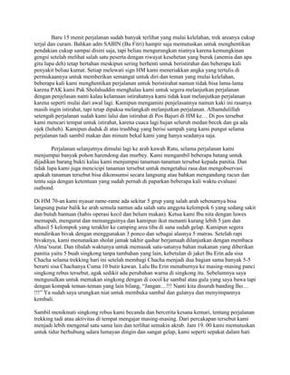 Baru 15 menit perjalanan sudah banyak terlihat yang mulai kelelahan, trek areanya cukup
terjal dan curam. Bahkan adm SABIN (Bu Fitri) hampir saja memutuskan untuk menghentikan
pendakian cukup sampai disini saja, tapi beliau mengurungkan niatnya karena kemungkinan
gengsi setelah melihat salah satu peserta dengan riwayat kesehetan yang buruk (anemia dan apa
gitu lupa deh) tetap bertahan meskipun sering berhenti untuk beristirahat dan beberapa kali
penyakit beliau kumat. Setiap melewati sign HM kami meneriakkan angka yang tertulis di
permukaannya untuk memberikan semangat untuk diri dan teman yang mulai kelelahan,
beberapa kali kami menghentikan perjalanan untuk beristirahat namun tidak bisa lama-lama
karena PAK kami Pak Sholahuddin menghalau kami untuk segera melanjutkan perjalanan
dengan penjelasan nanti kalau kelamaan istirahatnya kami tidak kuat melanjutkan perjalanan
karena seperti mulai dari awal lagi. Kamipun mengamini penjelasannya namun kaki ini rasanya
masih ingin istirahat, tapi tetap dipaksa melangkah melanjutkan perjalanan. Alhamdulillah
setengah perjalanan sudah kami lalui dan istirahat di Pos Bajuri di HM ke… Di pos tersebut
kami mencari tempat untuk istirahat, karena cuaca lagi hujan seluruh medan becek dan ga ada
ojek (heheh). Kamipun duduk di atas trashbag yang berisi sampah yang kami pungut selama
perjalanan tadi sambil makan dan minum bekal kami yang hanya seadanya saja.

        Perjalanan selanjutnya dimulai lagi ke arah kawah Ratu, selama perjalanan kami
menjumpai banyak pohon harendong dan murbey. Kami mengambil beberapa batang untuk
dijadikan barang bukti kalau kami menjumpai tanaman-tanaman tersebut kepada panitia. Dan
tidak lupa kami juga mencicipi tanaman tersebut untuk mengetahui rasa dan mengobservasi
apakah tanaman tersebut bisa dikonsumsi secara langsung atau bahkan mengandung racun dan
tentu saja dengan ketentuan yang sudah pernah di paparkan beberapa kali waktu evaluasi
outbond.

Di HM 70-an kami nyasar rame-rame ada sekitar 5 grup yang salah arah sebenarnya bisa
langsung putar balik ke arah semula namun ada salah satu anggota kelompok 6 yang sedang sakit
dan butuh bantuan (habis operasi kecil dan belum makan). Ketua kami Ibu nita dengan luwes
memapah, mengurut dan menungguinya dan kamipun ikut menanti kurang lebih 5 jam dan
alhasil 5 kelompok yang terakhir ke camping area tiba di sana sudah gelap. Kamipun segera
mendirikan bivak dengan menggunakan 3 ponco dan sebagai alasnya 5 matras. Setelah rapi
bivaknya, kami menunaikan sholat jamak takhir qashar berjamaah dilanjutkan dengan membaca
Alma‟tsurat. Dan tibalah waktunya untuk memasak satu-satunya bahan makanan yang diberikan
panitia yaitu 5 buah singkong tanpa tambahan yang lain, kebetulan di jaket Bu Erin ada sisa
Chacha selama trekking hari ini setelah membagi Chacha menjadi dua bagian sama banyak 5-5
berarti sisa Chachanya Cuma 10 butir kawan. Lalu Bu Erin menaburnya ke masing-masing panci
singkong rebus tersebut, agak sedikit ada perubahan warna di singkong itu. Sebelumnya saya
mengusulkan untuk memakan singkong dengan di cocol ke sambal atau gula yang saya bawa tapi
dengan kompak teman-teman yang lain bilang, “Jangan…!!! Nanti kita disuruh banding lho…
!!!” Ya sudah saya urungkan niat untuk membuka sambal dan gulanya dan menyimpannya
kembali.

Sambil menikmati singkong rebus kami becanda dan bercerita kesana kemari, tentang perjalanan
trekking tadi atau aktivitas di tempat mengajar masing-masing. Dari percakapan tersebut kami
menjadi lebih mengenal satu sama lain dan terlihat semakin akrab. Jam 19. 00 kami memutuskan
untuk tidur berhubung udara lumayan dingin dan sangat gelap, kami seperti sepakat dalam hati
 