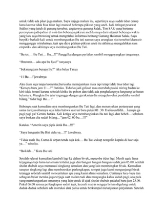 untuk tidak ada piket jaga malam. Saya terjaga malam itu, sepertinya saya sudah tidur cukup
lama karena tidak bisa tidur lagi muncul beberapa pikiran yang aneh. Jadi teringat pesawat
Sukhoi yang jatuh di gunung tersebut, angkernya gunung Salak, Tim SAR yang bertemu
perempuan jadi-jadian di sini dan beberapa pikiran aneh lainnya dari internet beberapa waktu
yang lalu saya browsing untuk mengetahui informasi tentang Gunung Halimun Salak. Saya
berpikir berkali-kali untuk membangunkan Bu tati namun saya urungkan niat tersebut khawatir
mengganggu istirahatnya, tapi apa daya pikiran-pikiran aneh itu akhirnya mengalahkan rasa
empatiku dan akhirnya saya membangunkan Bu Tati.

“Bu tati… Bu Tati… Bu…!!” Panggilku dengan perlahan sambil menggoyangkan tangannya.

“Hmmmh… ada apa bu Rus?” tanyanya

“Sekarang jam berapa Bu?” Aku balas Tanya

“11 Bu…!”jawabnya

Aku diam saja tanpa komentar,berusaha memejamkan mata tapi tetap tidak bisa tidur lagi
“Kenapa baru jam 11…?” Batinku. Tidurku jadi gelisah mau merubah posisi miring badan ke
kiri tidak berani karena sebelah kiriku itu pohon dan tidak ada penghalangnya langsung ke hutan
belantara. Mungkin Bu erin terganggu dengan gerakanku dia mengelus-elus pundakku sambil
bilang,” tidur lagi Bu… !”

Beberapa saat kemudian saya membangunkan Bu Tati lagi, dan menanyakan pertanyaan yang
sama dari jawabannya saya tahu bahwa saat ini baru pukul 01. 30. Haduuuuhhhh… kenapa ga
pagi pagi ya? Gerutu hatiku. Kali ketiga saya membangunkan Bu tati lagi, dan heheh… sebelum
saya berkata dia sudah bilang…”jam 02. 00 bu…!!!”

Kataku, “Anterin saya pipis donk Bu…!!!”

“Saya bangunin Bu Riri dulu ya…!!” Jawabnya.

“Tidak usah Bu, Cuma di depan tenda saja kok… Bu Tati cukup nongolin kepala di luar saja
ya…” sahutku.

“Baiklah…” Kata Bu tati.

Setelah selesai kemudian kembali lagi ke dalam bivak, mencoba tidur lagi. Masih agak lama
terjaganya tapi lama-kelamaan tertidur juga dan bangun bangun bangun sudah jam 05.00, setelah
sholat shubuh saya memanasi singkong semalam dan yang lain membongkar bivak. Kemudian
sarapan singkong lagi dan membereskan perlengkapan, sempat juga kami mengunjungi bivak
tetangga sebelah sambil menceritakan apa yang kami alami semalam. Ceritanya lucu-lucu dan
sebagian besar mereka juga terjaga saat malam tadi dan menyangka kalau sudah pagi, ada pula
yang membangunkan temannya yang lain untuk di ajak sholat shubuh padahal baru jam 23.00.
Pukul 06.00 semua perlengkapan sudah rapi, kecuali matras sengaja belum digulung untuk
duduk-duduk sebelum ada instruksi dari paitia untuk berkumpul melanjutkan perjalanan. Setelah
 