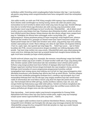 melakukan sedikit Stretching untuk menghangatkan badan kamipun tidur lagi, 1 jam kemudian
ada panitia yang datang untuk menginformasikan kami harus mengambil ransel dan melanjutkan
perjalanan.

Ada sedikit trouble, tas salah satu PAK hilang mungkin lebih tepatnya lupa meletakkannya.
Kami diminta untuk membongkar tas masing-masing, karena ada salah satu panitia yang
memasukkan tas kecil tersebut ke dalam ransel entah yang mana dia juga lupa. Setelah beberapa
lama dan tas tersebut belum juga ditemukan ada salah seorang yang menyarankan untuk
membongkar ransel yang kehilangan tas kecil tersebut dan Alhamdulillah… ada di dalam ransel
tersebut, peserta yang lainpun ikut lega. Perjalanan akan dilanjutkan kembali, untuk tim akhwat
kami dibekali pucuk daun-daunan, batang tanaman dan akar-akaran sebagai menu sarapan kami
pagi ini. Sedangkan tim ikhwan harus menenggak seekor cacing hidup, hiiii… ga bisa
ngebayanginnya. Selama perjalanan pulang ini hujan mengiringi setiap langkah kami, jalannya
jadi becek dan semakin licin, genangan air dimana-mana kami seperti menyusuri sungai saja.
Sepatu penuh lumpur dan air tidak kami hiraukan sama sekali, yang penting maju terus pantang
mundur cepat pulang ke rumah. Ibarat olahraga satu tahun di rapel dalam satu kegiatan trekking
2 hari ini, capek, laper, dan ngantuk tapi tetap happy lho… Sekali lagi nyasar… tapi ini bukan
kesalahan dari PAK, missed communication dengan mendadak rute trekking dipangkas lebih
pendek. Tapi kami tetap melalui rute yang semula, Alhamdulillah jarak yang cukup panjang dan
curam serta licin, beberapa dari kami ada yg terjatuh berkali-kali mungkin karena kelehan dan
agak riweh harus memakai jas hujan selama perjalanan.

Setelah melewati jalanan yang licin, menanjak, dan menurun, menyeberangi sungai dan lembah
akhirnya kami sampai juga di pos terakhir, di tempat tersebut sudah ada 4 regu yang datang lebih
dulu. Istirahat sejenak sambil meluruskan kaki dan meletakkan ransel sebelum peluit panitia
berbunyi yang mengisyaratkan kami harus berbaris di lapangan dekat kami berada saat ini.
Dengan sigap kami membuat barisan dengan kelompok dan siap mengikuti closing ceremony,
beberapa menit kemudian di season pengumuman-pengumuman konsultan outbond
mengingatkan kami tentang aturan main trekking survival kali ini, bagi yang melanggarnya akan
dikenakan konsekuensi yaitu Bending bagi akhwat dan Push up untuk ikhwan. Ternyata sebagian
besar dari kami melakukan pelanggaran meskipun kecil, contohnya saja kelompok saya Cuma
memasukkan beberapa butir cha-cha ada juga yang sengaja membawa keju dari rumah karena
sudah di informasikan dari awal bahwa ransum yang akan kita dapat dari panitia hanya singkong
saja. Dari kelompok ikhwan lebih ajib lagi, mereka membawa indomie, kopi, teh, susu, dan
energen heheh tapi hukumannya juga tidak kalah ajibnya. Setelah sesi hokum-menghukum dan
urut-mengurut selesai dilanjutkan dengan pembagian slayer dan sertifikat secara simbolis tiba
saatnya perbaikan gizi dengan menu sate dan sop kambing.

Siap-siap pulang… kami menuju angkot yang kemarin mengantarkan ke Gunung Salak,
diperjalanan kami hanya diam saja sunyi karena tertidur pulas, angkot yang saya tumpangi
sempat nyasar namun segera kembali ke jalan yang benar… Aamiin.

Tak terasa angkot sudah membawa kami ke parkiran Sekolahalam Bintaro, masing-masing
mengambil motor dititipkan saat berangkat dan ada juga yang menunggu jemputan dari keluarga.
Alhamdulillah semoga kita bisa mengambil ibroh dari perjalan ini, bagi saya sendiri banyak
sekali manfaat yang saya peroleh.
 