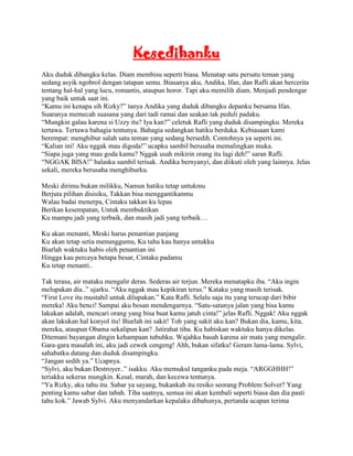 Kesedihanku
Aku duduk dibangku kelas. Diam membisu seperti biasa. Menatap satu persatu teman yang
sedang asyik ngobrol dengan tatapan semu. Biasanya aku, Andika, Ifan, dan Rafli akan bercerita
tentang hal-hal yang lucu, romantis, ataupun horor. Tapi aku memilih diam. Menjadi pendengar
yang baik untuk saat ini.
“Kamu ini kenapa sih Rizky?” tanya Andika yang duduk dibangku depanku bersama Ifan.
Suaranya memecah suasana yang dari tadi ramai dan seakan tak peduli padaku.
“Mungkin galau karena si Uzzy itu? Iya kan?” celetuk Rafli yang duduk disampingku. Mereka
tertawa. Tertawa bahagia tentunya. Bahagia sedangkan hatiku berduka. Kebiasaan kami
berempat: menghibur salah satu teman yang sedang bersedih. Contohnya ya seperti ini.
“Kalian ini! Aku nggak mau digoda!” ucapku sambil berusaha memalingkan muka.
“Siapa juga yang mau goda kamu? Nggak usah mikirin orang itu lagi deh!” saran Rafli.
“NGGAK BISA!” balasku sambil terisak. Andika bernyanyi, dan diikuti oleh yang lainnya. Jelas
sekali, mereka berusaha menghiburku.

Meski dirimu bukan milikku, Namun hatiku tetap untukmu
Berjuta pilihan disisiku, Takkan bisa menggantikanmu
Walau badai menerpa, Cintaku takkan ku lepas
Berikan kesempatan, Untuk membuktikan
Ku mampu jadi yang terbaik, dan masih jadi yang terbaik…

Ku akan menanti, Meski harus penantian panjang
Ku akan tetap setia menunggumu, Ku tahu kau hanya untukku
Biarlah waktuku habis oleh penantian ini
Hingga kau percaya betapa besar, Cintaku padamu
Ku tetap menanti..

Tak terasa, air mataku mengalir deras. Sederas air terjun. Mereka menatapku iba. “Aku ingin
melupakan dia..” ujarku. “Aku nggak mau kepikiran terus.” Kataku yang masih terisak.
“First Love itu mustahil untuk dilupakan.” Kata Rafli. Selalu saja itu yang terucap dari bibir
mereka! Aku benci! Sampai aku bosan mendengarnya. “Satu-satunya jalan yang bisa kamu
lakukan adalah, mencari orang yang bisa buat kamu jatuh cinta!” jelas Rafli. Nggak! Aku nggak
akan lakukan hal konyol itu! Biarlah ini sakit! Toh yang sakit aku kan? Bukan dia, kamu, kita,
mereka, ataupun Obama sekalipun kan? .Istirahat tiba. Ku habiskan waktuku hanya dikelas.
Ditemani bayangan dingin kehampaan tubuhku. Wajahku basah karena air mata yang mengalir.
Gara-gara masalah ini, aku jadi cewek cengeng! Ahh, bukan sifatku! Geram lama-lama. Sylvi,
sahabatku datang dan duduk disampingku.
“Jangan sedih ya.” Ucapnya.
“Sylvi, aku bukan Destroyer..” isakku. Aku memukul tanganku pada meja. “ARGGHHH!”
teriakku sekeras mungkin. Kesal, marah, dan kecewa tentunya.
“Ya Rizky, aku tahu itu. Sabar ya sayang, bukankah itu resiko seorang Problem Solver? Yang
penting kamu sabar dan tabah. Tiba saatnya, semua ini akan kembali seperti biasa dan dia pasti
tahu kok.” Jawab Sylvi. Aku menyandarkan kepalaku dibahunya, pertanda ucapan terima
 
