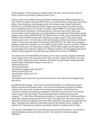 kasihku padanya. “Tetap semangat ya. Jangan sedih terus dong. Jangan kau buat seperti itu
dirimu. Nanti kau bisa tertekan, bahkan kau bisa Stress.”

Esoknya seperti biasa: duduk termenung dibangku! Meratapi betapa pedihnya kehidupan ini.
Dulu di SD, aku terkenal sebagai Problem Solver-nya anak Zainuddin. Sering dipuji, juga sering
dibenci. Dan terkadang, sering dianggap remeh oleh sebagian orang. Padahal sebenarnya,
Problem Solver bukanlah pekerjaan mudah. Nggak hanya menyelesaikan masalah, tapi juga
harus menghadapi resiko-resiko. Resiko terbesarnya adalah DIBENCI! Jadi nggak usah heran
kalau aku banyak yang dibenci. Pernah juga dibenci sama anak satu sekolah, karena aku
menyelesaikan masalah kakak kelas yang sedang dibenci sama anak-anak, Pernah dicap sebagai
pengatur, dicap sebagai DESTROYER, dan fitnahan lainnya. Itulah, yang menyebabkan banyak
Problem Solver berhenti ditengah jalan. Jumlahnya aja nggak sampai 10 juta orang. Nggak
sebanyak para Gamers. Termasuk aku sendiri akan berencana berhenti dari pekerjaan membantu
orang ini. Karena aku udah capek disebut sebagai DESTROYER. Aku udah sering mengalami
gangguan mental. Dan masalah Uzzy ini menjadi masalah terakhir yang aku selesaikan. Semakin
lama aku malah jadi cewek yang begitu cengeng. Padahal akunya nggak pernah nangis karena
hal yang nggak jelas kayak gini. Nggak jelas? Sebegitu mudahnya aku mengatakan kalau hal ini
adalah hal yang nggak jelas. Penyakit lama para Problem Solver muncul: DEPRESI!

Aku merasa aku jadi lebih berbeda dari biasanya. Pasif, diam, merenung. Nggak pernah keluar
rumah. Nggak cerita-cerita lagi sama Andika, Rafli, atau Ifan. Nggak jadi problem solver lagi.
Jarang makan. Nggak punya gairah. Bosenan. Dan begitu hal yang banyak memperngaruhiku.
Sampai-sampai semua pada mengadu ke aku soal ini.
“Kamu kok gitu seh?”
“Kok jadi pemurung?”
“Kenapa kamu nggak kayak yang dulu?”
“Kamu jadi pasif gini sih?”
“Kenapa kamu nangis terus sih?”
“Kok cuek?”
Dan begitu banyak pertanyaan yang terlontar dari mereka. Aku diam dan menanggapi dingin
akan hal ini.

Kesedihanku tak berujung. Terus menerus datang silih berganti. Air mataku juga tak henti-
hentinya meluncur dari kelopak mataku. Aku Cuma bisa menuliskan kesedihan ini didalam
sebuah cerpen. Karena tak mungkin ada seseorang yang mengerti. Jadi lebih baik aku
menulisnya. Biarlah, ada orang yang mengatakan, “Seenaknya saja nulis-nulis atau nyeritain
orang di cerpen! Kurang kerjaan? Atau emang nggak berani langsung ngomong sama
orangnya?” Ya Allah. Kalau dibilang kurang kerjaan, it‟s okay aku terima. Tapi kalau dibilang
nggak berani ngomong langsung? Itu bukan sifatku! Aku nggak licik. Percuma aja kalau aku
ngejelasin masalahnya setinggi himalaya dan selebar jagad raya atau apapun itu nggak bakal dia
ngerti. Dipendam saja! Itulah hal yang terbaik yang bisa aku lakukan saat ini. Mungkin itu
nyakitin hati? Tapi hanya itu yang bisa aku lakukan. Maybe, Everything Gonna be Okay.

Aku berjalan tepat didepan Uzzy yang sebenarnya aku pun tak menyadarinya. Aku membawa
sebuah piring kaca yang akan ku bawa ke kantor. Tapi sebuah hal yang tak kusangka..
BRUKK!!!
 