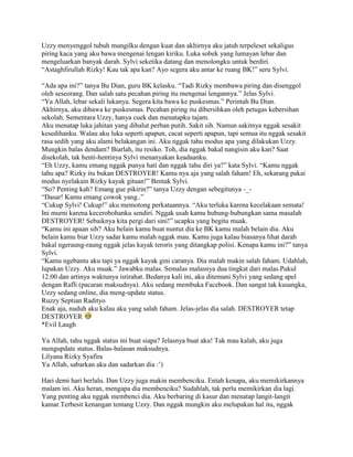 Uzzy menyenggol tubuh mungilku dengan kuat dan akhirnya aku jatuh terpeleset sekaligus
piring kaca yang aku bawa mengenai lengan kiriku. Luka sobek yang lumayan lebar dan
mengeluarkan banyak darah. Sylvi seketika datang dan menolongku untuk berdiri.
“Astaghfirullah Rizky! Kau tak apa kan? Ayo segera aku antar ke ruang BK!” seru Sylvi.

“Ada apa ini?” tanya Bu Dian, guru BK kelasku. “Tadi Rizky membawa piring dan disenggol
oleh seseorang. Dan salah satu pecahan piring itu mengenai lengannya.” Jelas Sylvi.
“Ya Allah, lebar sekali lukanya. Segera kita bawa ke puskesmas.” Perintah Bu Dian.
Akhirnya, aku dibawa ke puskesmas. Pecahan piring itu dibersihkan oleh petugas kebersihan
sekolah. Sementara Uzzy, hanya cuek dan menatapku tajam.
Aku menatap luka jahitan yang dibalut perban putih. Sakit sih. Namun sakitnya nggak sesakit
kesedihanku. Walau aku luka seperti apapun, cacat seperti apapun, tapi semua itu nggak sesakit
rasa sedih yang aku alami belakangan ini. Aku nggak tahu modus apa yang dilakukan Uzzy.
Mungkin balas dendam? Biarlah, itu resiko. Toh, dia nggak bakal nangisin aku kan? Saat
disekolah, tak henti-hentinya Sylvi menanyakan keadaanku.
“Eh Uzzy, kamu emang nggak punya hati dan nggak tahu diri ya?” kata Sylvi. “Kamu nggak
tahu apa? Rizky itu bukan DESTROYER! Kamu nya aja yang salah faham! Eh, sekarang pakai
modus nyelakain Rizky kayak gituan!” Bentak Sylvi.
“So? Penting kah? Emang gue pikirin?” tanya Uzzy dengan sebegitunya -_-
“Dasar! Kamu emang cowok yang..”
“Cukup Sylvi! Cukup!” aku memotong perkataannya. “Aku terluka karena kecelakaan semata!
Ini murni karena kecerobohanku sendiri. Nggak usah kamu hubung-hubungkan sama masalah
DESTROYER! Sebaiknya kita pergi dari sini!” ucapku yang begitu muak.
“Kamu ini apaan sih? Aku belain kamu buat nuntut dia ke BK kamu malah belain dia. Aku
belain kamu biar Uzzy sadar kamu malah nggak mau. Kamu juga kalau biasanya lihat darah
bakal ngeraung-raung nggak jelas kayak teroris yang ditangkap polisi. Kenapa kamu ini?” tanya
Sylvi.
“Kamu ngebantu aku tapi ya nggak kayak gini caranya. Dia malah makin salah faham. Udahlah,
lupakan Uzzy. Aku muak.” Jawabku malas. Semalas malasnya dua tingkat dari malas.Pukul
12.00 dan artinya waktunya istirahat. Bedanya kali ini, aku ditemani Sylvi yang sedang apel
dengan Rafli (pacaran maksudnya). Aku sedang membuka Facebook. Dan sangat tak kusangka,
Uzzy sedang online, dia meng-update status.
Ruzzy Septian Radityo
Enak aja, nuduh aku kalau aku yang salah faham. Jelas-jelas dia salah. DESTROYER tetap
DESTROYER
*Evil Laugh

Ya Allah, tahu nggak status ini buat siapa? Jelasnya buat aku! Tak mau kalah, aku juga
mengupdate status. Balas-balasan maksudnya.
Lilyana Rizky Syafira
Ya Allah, sabarkan aku dan sadarkan dia :‟)

Hari demi hari berlalu. Dan Uzzy juga makin membenciku. Entah kenapa, aku memikirkannya
malam ini. Aku heran, mengapa dia membenciku? Sudahlah, tak perlu memikirkan dia lagi.
Yang penting aku nggak membenci dia. Aku berbaring di kasur dan menatap langit-langit
kamar.Terbesit kenangan tentang Uzzy. Dan nggak mungkin aku melupakan hal itu, nggak
 