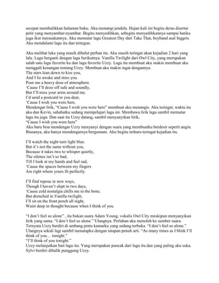 secepat membalikkan halaman buku. Aku menatap jendela. Hujan kali ini begitu deras disertai
petir yang menyambar-nyambar. Begitu menyedihkan, sebegitu menyedihkannya sampai hatiku
juga ikut merasakannya. Aku memutar lagu Greatest Day dari Take That, boyband asal Inggris.
Aku mendalami lagu itu dan tertegun.

Aku melihat luka yang masih dibalut perban itu. Aku masih teringat akan kejadian 2 hari yang
lalu. Lagu berganti dengan lagu berikutnya. Vanilla Twilight dari Owl City, yang merupakan
salah satu lagu favorite ku dan lagu favorite Uzzy. Lagu itu membuat aku makin membuat aku
menggali kenangan tentang Uzzy. Membuat aku makin ingat dengannya.
The stars lean down to kiss you,
And I lie awake and miss you.
Pour me a heavy dose of atmosphere.
„Cause I‟ll doze off safe and soundly,
But I‟ll miss your arms around me.
I‟d send a postcard to you dear,
„Cause I wish you were here.
Mendengar lirik, “Cause I wish you were here” membuat aku menangis. Aku teringat, waktu itu
aku dan Kevin, sahabatku sedang mempelajari lagu ini. Membawa lirik lagu sambil memutar
lagu itu juga. Dan saat itu Uzzy datang, sambil menyanyikan lirik,
“Cause I wish you were here”
Aku baru bisa mendengar Uzzy menyanyi dengan suara yang membuatku berdesir seperti angin.
Biasanya, aku hanya mendengarnya bergumam. Aku begitu terharu teringat kejadian itu.

I‟ll watch the night turn light blue.
But it‟s not the same without you,
Because it takes two to whisper quietly,
The silence isn‟t so bad,
Till I look at my hands and feel sad,
„Cause the spaces between my fingers
Are right where yours fit perfectly.

I‟ll find repose in new ways,
Though I haven‟t slept in two days,
„Cause cold nostalgia chills me to the bone.
But drenched in Vanilla twilight,
I‟ll sit on the front porch all night,
Waist deep in thought because when I think of you.

“I don‟t feel so alone” , itu bukan suara Adam Young, vokalis Owl City meskipun menyanyikan
lirik yang sama. “I don‟t feel so alone.” Ulangnya. Perlahan aku menoleh ke sumber suara.
Ternyata Uzzy berdiri di ambang pintu kamarku yang sedang terbuka. “I don‟t feel so alone.”
Ulangnya sekali lagi sambil menatapku dengan tatapan penuh arti. “As many times as I blink I‟ll
think of you… tonight.”
“I‟ll think of you tonight.”
Uzzy melanjutkan bait lagu itu. Yang merupakan puncak dari lagu itu dan yang paling aku suka.
Sylvi berdiri dibalik punggung Uzzy.
 