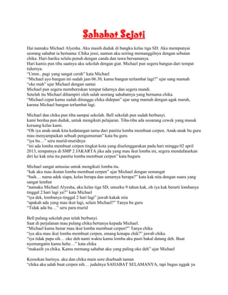 Sahabat Sejati
Hai namaku Michael Alyesha. Aku masih duduk di bangku kelas tiga SD. Aku mempunyai
seorang sahabat ia bernama: Chika jessi, namun aku seiring memanggilnya dengan sebutan
chika. Hari-hariku selalu penuh dengan canda dan tawa bersamanya.
Hari kamis pun tiba saatnya aku sekolah dengan giat. Michael pun segera bangun dari tempat
tidurnya.
“Umm.. pagi yang sangat cerah” kata Michael
“Michael ayo bangun ini sudah jam 06.30, kamu bangun terlambat lagi?” ujar sang mamah
“oke mah” ujar Michael dengan santai
Michael pun segera membereskan tempat tidurnya dan segera mandi.
Setelah itu Michael dihampiri oleh salah seorang sahabatnya yang bernama chika.
“Michael cepat kamu sudah ditunggu chika didepan” ujar sang mamah dengan agak marah,
karena Michael bangun terlambat lagi.

Michael dan chika pun tiba sampai sekolah. Bell sekolah pun sudah berbunyi.
kami berdua pun duduk, untuk mengikuti pelajaran. Tiba-tiba ada seoarang cewek yang masuk
keruang kelas kami.
“Oh iya anak-anak kita kedatangan tamu dari panitia lomba membuat cerpen. Anak-anak bu guru
mau menyampaikan sebuah pengumuman” kata bu guru
“iya bu…” seru murid-muridnya
“ini ada lomba membuat cerpen tingkat kota yang diselenggarakan pada hari minggu 02 april
2013, tempatnya di SMP 2 JAKARTA jika ada yang mau ikut lomba ini, segera mendafatarkan
diri ke kak nita itu panitia lomba membuat cerpen” kata buguru

Michael sangat antusias untuk mengikuti lomba itu.
“kak aku mau ikutan lomba membuat cerpen” ujar Michael dengan semangat
“baik… nama adek siapa, kelas berapa dan umurnya berapa?” kata kak nita dengan suara yang
sangat lembut
“namaku Michael Alyesha, aku kelas tiga SD, umurku 9 tahun kak, oh iya kak berarti lombanya
tinggal 2 hari lagi ya?” kata Michael
“iya dek, lombanya tinggal 2 hari lagi” jawab kakak nita
“apakah ada yang mau ikut lagi, selain Michael?” Tanya bu guru
“Tidak ada bu…” seru para murid

Bell pulang sekolah pun telah berbunyi.
Saat di perjalanan mau pulang chika bertanya kepada Michael.
“Michael kamu benar mau ikut lomba membuat cerpen?” Tanya chika
“iya aku mau ikut lomba membuat cerpen, emang kenapa chik?” jawab chika
“iya tidak papa sih… oke deh nanti waktu kamu lomba aku pasti bakal datang deh. Buat
nyemangatin kamu hehe…” kata chika
“makasih ya chika. Kamu memang sahabat aku yang paling oke deh” ujar Michael

Keesokan harinya. aku dan chika main sore disebuah taman
“chika aku udah buat cerpen nih… judulnya SAHABAT SELAMANYA, tapi bagus nggak ya
 