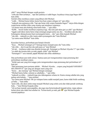 chik?” tanya Michael dengan wajah pesimis
“coba aku lihat ceritanya… tapi dari judulnya si udah bagus. kayaknya isinya juga bagus deh”
kata chika
Setelah chika membaca cerpen yang dibuat oleh Michael.
“wahh… Michael kamu hebat, kamu bisa buat cerpen sebagus ini” ujar chika
“makasih atas pujiannya chik. Tapi apa benar chik cerpen buatanku bagus?” tanya chika dengan
wajah heran melihat chika yang senang saat membaca cerpennya
“iya benar masa aku bohong sama kamu hehe…” ujar chika
“hufftt… besok lomba membuat cerpennya lagi. Aku kok jadi takut gini ya chik” ujar Michael
“nggak usah takut, kamu harus tetap semangat jangan putus asa oke… besokkan ada aku dan
keluargamu datang kesana buat nyemangatin kamu… oke” ujar chika kepada Michael
“oke deh… makasih ya chik, kamu udah nyemangatin aku” kata Michael
“iya sama-sama Michael” kata chika

Keesokan harinya, perlombaan pun hampir dimulai
“heyy… Michael semangat ya!!! Semoga kamu menjadi juara oke” kata chika
“oke chik… doa‟in aja biar aku jadi juara ya” kata Michael
“eh tuh… lombanya udah mau dimulai kesana gih. Semangat ya Michael Alyesha !!!” ujar chika
“ya udah aku kesana dulu ya mah, papah, chika” ujar Michael
“Semangat!!!” seru mamah, papah Michael dan chika sahabatnya

Dan perlombaan pun telah selesai. Saatnya para juri mengumumkan siapa pemenang dari
perlombaan membuat cerpen.
“Inilah saat-saat yang kita tunggu yaitu mengumumkan siapa pemenang dari perlombaan ini”
kata juri
“Dan pemenang juara pertama adalah… Michael Alyesha… cerpen yang berjudul SAHABAT
SELAMANYA” ujar sang juri dengan suara yang seru
“horee… aku menang” ujar Michael dengan semangat
“Michael kamu hebat, selamat ya sahabatku…” ujar chika
“makasih ya chika… makasih juga atas dukunganmu selama ini. Kamu emang sahabat aku yang
paling setia hehehe…” kata michael
“Iya sama-sama Michael. Oh iya walupun kamu sudah menjadi juara, kamu tidak boleh sombong
ya hehe…” kata chika
“pasti chik, aku akan selalu tetap menjadi Michael yang selalu ceria dan tidak pernah sombong
hehe…” kata Michael kepada chika
“oh iya buat mamah sama papahku, aku juga mau berterimakasih kepada kalian. tanpa adanya
kalian disini aku tidak bisa sehebat ini. Terima kasih ya mah, pah ” ujar Michael kepada
mamah papahnya
 