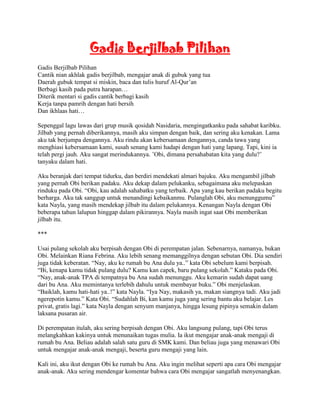 Gadis Berjilbab Pilihan
Gadis Berjilbab Pilihan
Cantik nian akhlak gadis berjilbab, mengajar anak di gubuk yang tua
Daerah gubuk tempat si miskin, baca dan tulis huruf Al-Qur‟an
Berbagi kasih pada putra harapan…
Diterik mentari si gadis cantik berbagi kasih
Kerja tanpa pamrih dengan hati bersih
Dan ikhlaas hati…

Sepenggal lagu lawas dari grup musik qosidah Nasidaria, mengingatkanku pada sahabat karibku.
Jilbab yang pernah diberikannya, masih aku simpan dengan baik, dan sering aku kenakan. Lama
aku tak berjumpa dengannya. Aku rindu akan kebersamaan dengannya, canda tawa yang
menghiasi kebersamaan kami, susah senang kami hadapi dengan hati yang lapang. Tapi, kini ia
telah pergi jauh. Aku sangat merindukannya. ‟Obi, dimana persahabatan kita yang dulu?‟
tanyaku dalam hati.

Aku beranjak dari tempat tidurku, dan berdiri mendekati almari bajuku. Aku mengambil jilbab
yang pernah Obi berikan padaku. Aku dekap dalam pelukanku, sebagaimana aku melepaskan
rinduku pada Obi. “Obi, kau adalah sahabatku yang terbaik. Apa yang kau berikan padaku begitu
berharga. Aku tak sanggup untuk menandingi kebaikanmu. Pulanglah Obi, aku menunggumu”
kata Nayla, yang masih mendekap jilbab itu dalam pelukannya. Kenangan Nayla dengan Obi
beberapa tahun lalupun hinggap dalam pikirannya. Nayla masih ingat saat Obi memberikan
jilbab itu.

***

Usai pulang sekolah aku berpisah dengan Obi di perempatan jalan. Sebenarnya, namanya, bukan
Obi. Melainkan Riana Febrina. Aku lebih senang memanggilnya dengan sebutan Obi. Dia sendiri
juga tidak keberatan. “Nay, aku ke rumah bu Ana dulu ya..” kata Obi sebelum kami berpisah.
“Bi, kenapa kamu tidak pulang dulu? Kamu kan capek, baru pulang sekolah.” Kataku pada Obi.
“Nay, anak-anak TPA di tempatnya bu Ana sudah menunggu. Aku kemarin sudah dapat uang
dari bu Ana. Aku memintanya terlebih dahulu untuk membayar buku.” Obi menjelaskan.
“Baiklah, kamu hati-hati ya..!” kata Nayla. “Iya Nay, makasih ya, makan siangnya tadi. Aku jadi
ngerepotin kamu.” Kata Obi. “Sudahlah Bi, kan kamu juga yang sering bantu aku belajar. Les
privat, gratis lagi.” kata Nayla dengan senyum manjanya, hingga lesung pipinya semakin dalam
laksana pusaran air.

Di perempatan itulah, aku sering berpisah dengan Obi. Aku langsung pulang, tapi Obi terus
melangkahkan kakinya untuk menunaikan tugas mulia. Ia ikut mengajar anak-anak mengaji di
rumah bu Ana. Beliau adalah salah satu guru di SMK kami. Dan beliau juga yang menawari Obi
untuk mengajar anak-anak mengaji, beserta guru mengaji yang lain.

Kali ini, aku ikut dengan Obi ke rumah bu Ana. Aku ingin melihat seperti apa cara Obi mengajar
anak-anak. Aku sering mendengar komentar bahwa cara Obi mengajar sangatlah menyenangkan.
 