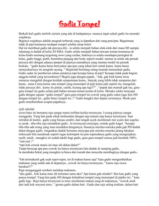 Gadis Tompel
Berkali-kali gadis melirik cermin yang ada di hadapannya. rasanya ingin sekali gadis itu memaki
wajahnya.
Baginya wajahnya adalah anugrah terburuk yang ia dapatkan dari sang pencipta. Bagaimana
tidak di pipi kanannya terdapat tompel selebar tutup botol.
Hal ini membuat gadis tak percaya diri.. ia selalu menjadi bahan olok-olok dari masa SD sampai
sekarang ia duduk di kelas XI SMA. Gadis selalu menjadi bahan tawaan teman-temannya di
kelas.Gadis memang tergolong siswi yang cerdas, buktinya ia selalu mendapat peringkat di
kelas, gadis tinggi, putih, berambut panjang dan body seperti model. namun ia selalu tak pernah
percaya diri dengan adanya tpmpel di pipinya.mamahnya yang mantan model itu pernah
berkata.. “gadis kamu harus bersyukur apa pun yang tuhan beri untuk kamu. kamu harus
mensyukurinya ini anugrah sayang..” Begitulah berulang-ulang mamah menasehati gadis.
Gadis sadar ini pemberian tuhan untuknya tapi kenapa harus di pipi? Kenapa tidak pada bagian
anggota tubuh yang tersembunyi? Begitu juga dengan papah.. “nak, gak baik kamu terus
menerus mengeluh dengan ketidak sempurnaan kamu.. banyak yang lebih tidak sempurna dari
kamu.. masa Cuma karna satu tompel yang menempel di pipi kamu jadi seperti itu, mengeluh,
tidak percaya diri.. kamu itu pintar, cantik, kurang apa lagi??” . “papah dan mamah gak tau, gara-
gara tompel ini gadis selalu jadi bahan tawaan teman-teman di kelas. Meraka selalu menyapa
gadis dengan sapaan “gadis tompel” gara-gara tompel ini cowok yang gadis sukai juga ikut ilfil
dengan tompel ini.. gadis benci tompel ini..!” Gadis bangkit dari depan cerminnya. Meski pun
gadis membetulkan ucapan papahnya..

@di sekolah
siswa baru ini bernama raja sangat manis terlihat ketika tersenyum. Lesung pipinya sangat
menggoda. Yang lain pada sibuk berkenalan dengan raja namun raja hanya tersenyum. Saat
istirahat di kantin.. gadis yang biasaa sendiri, dan tengah asyik menikmati mie ayam dan segelas
es jeruk.. tiba-tiba raja mendekati gadis.. Ia tersenyum menyapa, sontak gadis kaget. “kenapa
tiba-tiba ada orang yang mau mendekat dengannya. biasanya mereka-mereka pada gak PD duduk
dekat dengan gadis. Jangankan duduk bersama menyapa pun mereka-mereka jarang lakukan
terkecuali bila mendesak seperti tugas kelompok itu pun sepenuhnya gadis yang mengerjakan,
nasib, nasib.. mungkin ini sudah takdir bagi gadis, gara-gara tompel semua jadi berubah 100%.
“sial-sial..!”
“tapi kok cowok manis ini mau sih dekat-dekat?”
Tanpa berucap apa pun cowok itu hanya tersenyum lalu duduk di samping gadis..
Ia membuka bekal yang mungkin ia bawa dari rumah dan mencoba membaginya dengan gadis..

“loh terimakasih gak usah repot-repot, ini di makan kamu saja” kata gadis mengembalikan
makanan yang sudah ada di depannya.. cowok itu hanya tersenyum..” kamu raja siswa
barukan??”
Raja mengangguk sembari melahap makanan..
“aku gadis.. kok kamu mau sih temenan sama aku? Apa kamu gak minder? Aku kan gadis yang
punya tompel. Yang lain pada ilfil dengan kehadiran tompel yang menempel di pipiku ini..” kata
gadis lagi.. Raja hanya tersenyum ia terus menikmati makan yang di makannya. “cowok aneh
dari tadi kok senyum terus..” gerutu gadis dalam hati.. Gadis dan raja saling terdiam..dalam hati
 